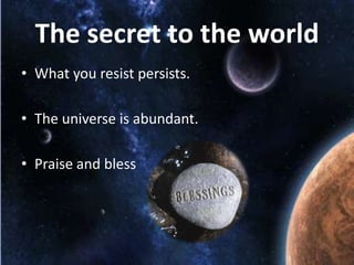 The secret to the world
• What you resist persists.
• The universe is abundant.
• Praise and bless

 