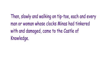 Then, slowly and walking on tip-toe, each and every
man or woman whose clocks Minas had tinkered
with and damaged, came to the Castle of
Knowledge.
 