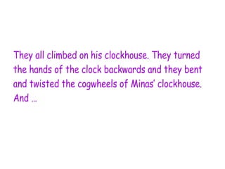 They all climbed on his clockhouse. They turned
the hands of the clock backwards and they bent
and twisted the cogwheels of Minas’ clockhouse.
And …
 