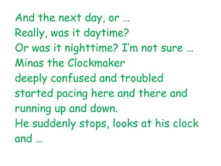 And the next day, or …
Really, was it daytime?
Or was it nighttime? I’m not sure …
Minas the Clockmaker
deeply confused and troubled
started pacing here and there and
running up and down.
He suddenly stops, looks at his clock
and …
 