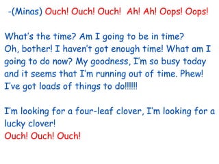 -(Minas) Ouch! Ouch! Ouch! Ah! Ah! Oops! Oops!
What’s the time? Am I going to be in time?
Oh, bother! I haven’t got enough time! What am I
going to do now? My goodness, I’m so busy today
and it seems that I’m running out of time. Phew!
I’ve got loads of things to do!!!!!!
I’m looking for a four-leaf clover, I’m looking for a
lucky clover!
Ouch! Ouch! Ouch!
 