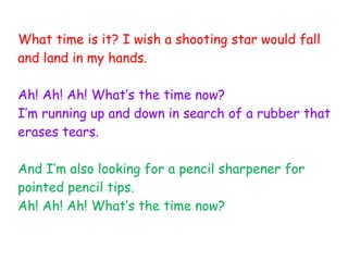 What time is it? I wish a shooting star would fall
and land in my hands.
Ah! Ah! Ah! What’s the time now?
I’m running up and down in search of a rubber that
erases tears.
And I’m also looking for a pencil sharpener for
pointed pencil tips.
Ah! Ah! Ah! What’s the time now?
 