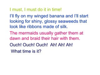 I must, I must do it in time!
I’ll fly on my winged banana and I’ll start
looking for shiny, glossy seaweeds that
look like ribbons made of silk.
The mermaids usually gather them at
dawn and braid their hair with them.
Ouch! Ouch! Ouch! Ah! Ah! Ah!
What time is it?
 