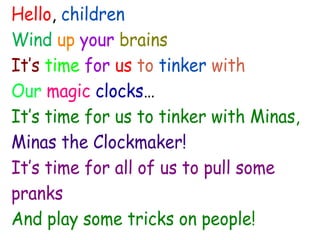 Hello, children
Wind up your brains
It’s time for us to tinker with
Our magic clocks…
It’s time for us to tinker with Minas,
Minas the Clockmaker!
It’s time for all of us to pull some
pranks
And play some tricks on people!
 