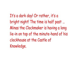 It’s a dark day! Or rather, it’s a
bright night! The time is half past …
Minas the Clockmaker is having a long
lie-in on top of the minute-hand of his
clockhouse at the Castle of
Knowledge.
 