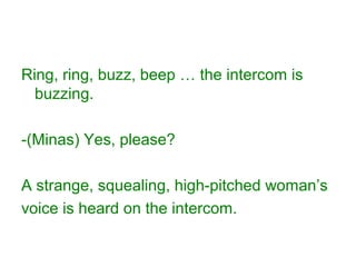 Ring, ring, buzz, beep … the intercom is
buzzing.
-(Minas) Yes, please?
A strange, squealing, high-pitched woman’s
voice is heard on the intercom.
 