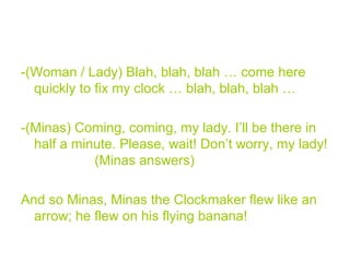 -(Woman / Lady) Blah, blah, blah … come here
quickly to fix my clock … blah, blah, blah …
-(Minas) Coming, coming, my lady. I’ll be there in
half a minute. Please, wait! Don’t worry, my lady!
(Minas answers)
And so Minas, Minas the Clockmaker flew like an
arrow; he flew on his flying banana!
 