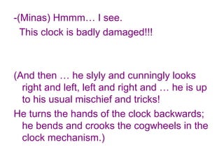 -(Minas) Hmmm… I see.
This clock is badly damaged!!!
(And then … he slyly and cunningly looks
right and left, left and right and … he is up
to his usual mischief and tricks!
He turns the hands of the clock backwards;
he bends and crooks the cogwheels in the
clock mechanism.)
 