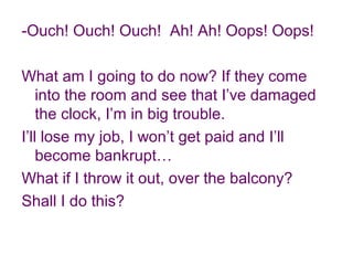 -Ouch! Ouch! Ouch! Ah! Ah! Oops! Oops!
What am I going to do now? If they come
into the room and see that I’ve damaged
the clock, I’m in big trouble.
I’ll lose my job, I won’t get paid and I’ll
become bankrupt…
What if I throw it out, over the balcony?
Shall I do this?
 