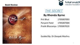 1
Book Review
THE SECRET
By Rhonda Byrne
Prit Bhut 1705007003
Paryant Patel 1705007004
Pratik Bhoraniya 1705007019
Guided By: Dr.Deepak Mashru
 