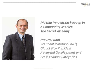 WHIRLPOOL CORPORATION  CONFIDENTIAL
Making Innovation happen in
a Commodity Market:
The Secret Alchemy
Mauro Piloni
President Whirlpool R&D,
Global Vice President
Advanced Development and
Cross Product Categories
 