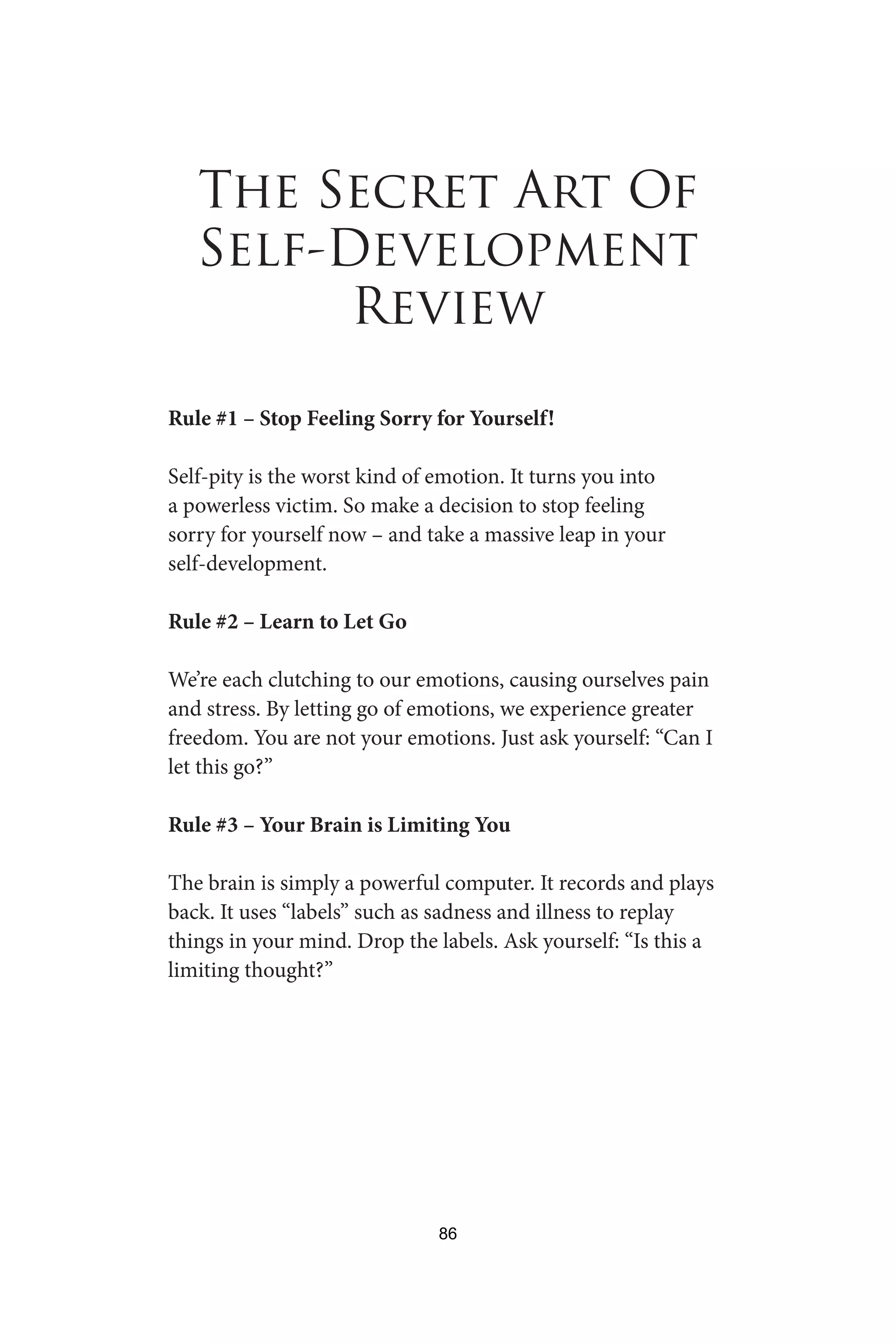 The Secret Art Of
Self-Development
Review
Rule #1 – Stop Feeling Sorry for Yourself!
Self-pity is the worst kind of emotion. It turns you into
a powerless victim. So make a decision to stop feeling
sorry for yourself now – and take a massive leap in your
self-development.
Rule #2 – Learn to Let Go
We’re each clutching to our emotions, causing ourselves pain
and stress. By letting go of emotions, we experience greater
freedom. You are not your emotions. Just ask yourself: “Can I
let this go?”
Rule #3 – Your Brain is Limiting You
The brain is simply a powerful computer. It records and plays
back. It uses “labels” such as sadness and illness to replay
things in your mind. Drop the labels. Ask yourself: “Is this a
limiting thought?”
86
 