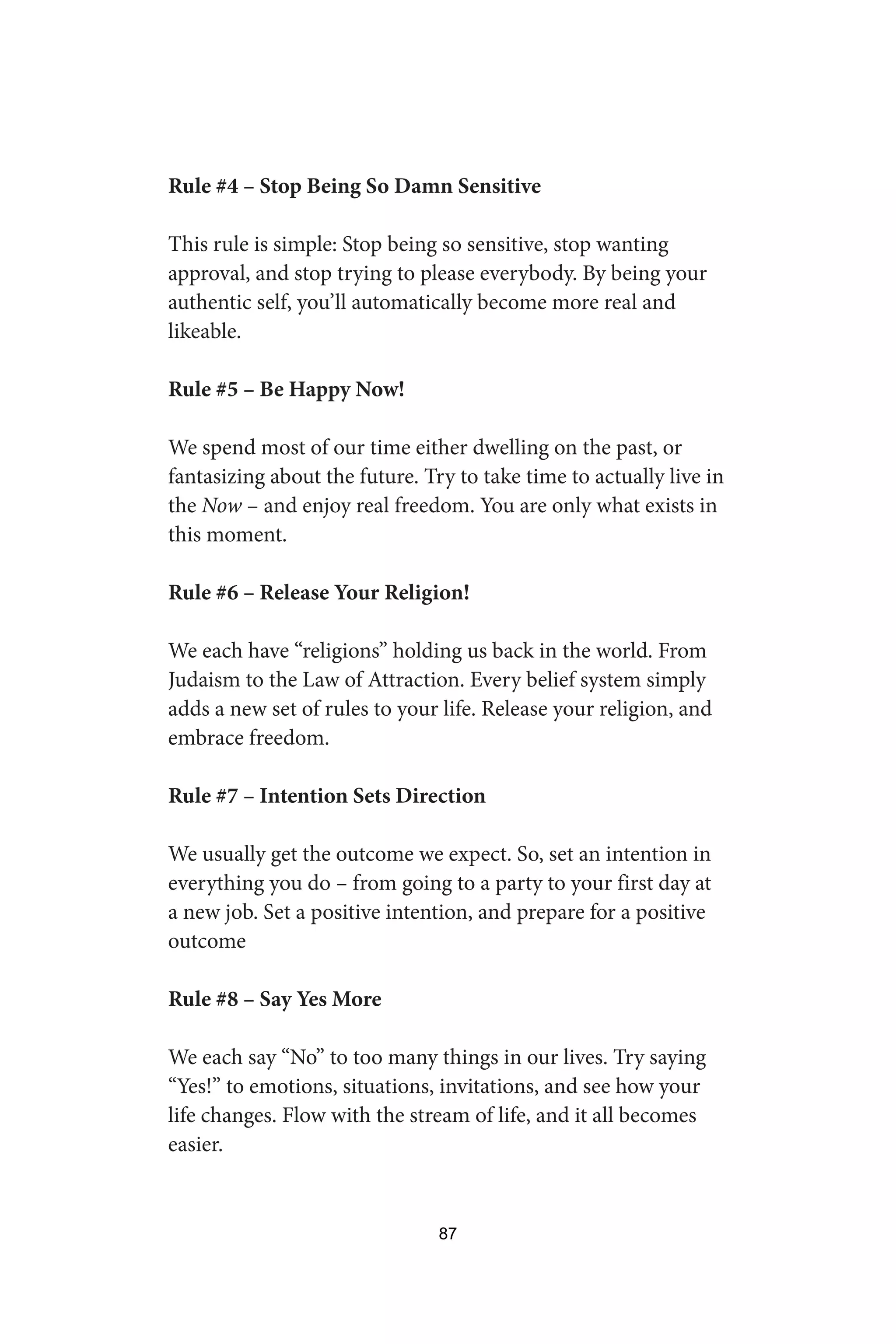 Rule #4 – Stop Being So Damn Sensitive
This rule is simple: Stop being so sensitive, stop wanting
approval, and stop trying to please everybody. By being your
authentic self, you’ll automatically become more real and
likeable.
Rule #5 – Be Happy Now!
We spend most of our time either dwelling on the past, or
fantasizing about the future. Try to take time to actually live in
the Now – and enjoy real freedom. You are only what exists in
this moment.
Rule #6 – Release Your Religion!
We each have “religions” holding us back in the world. From
Judaism to the Law of Attraction. Every belief system simply
adds a new set of rules to your life. Release your religion, and
embrace freedom.
Rule #7 – Intention Sets Direction
We usually get the outcome we expect. So, set an intention in
everything you do – from going to a party to your first day at
a new job. Set a positive intention, and prepare for a positive
outcome
Rule #8 – Say Yes More
We each say “No” to too many things in our lives. Try saying
“Yes!” to emotions, situations, invitations, and see how your
life changes. Flow with the stream of life, and it all becomes
easier.
87
 