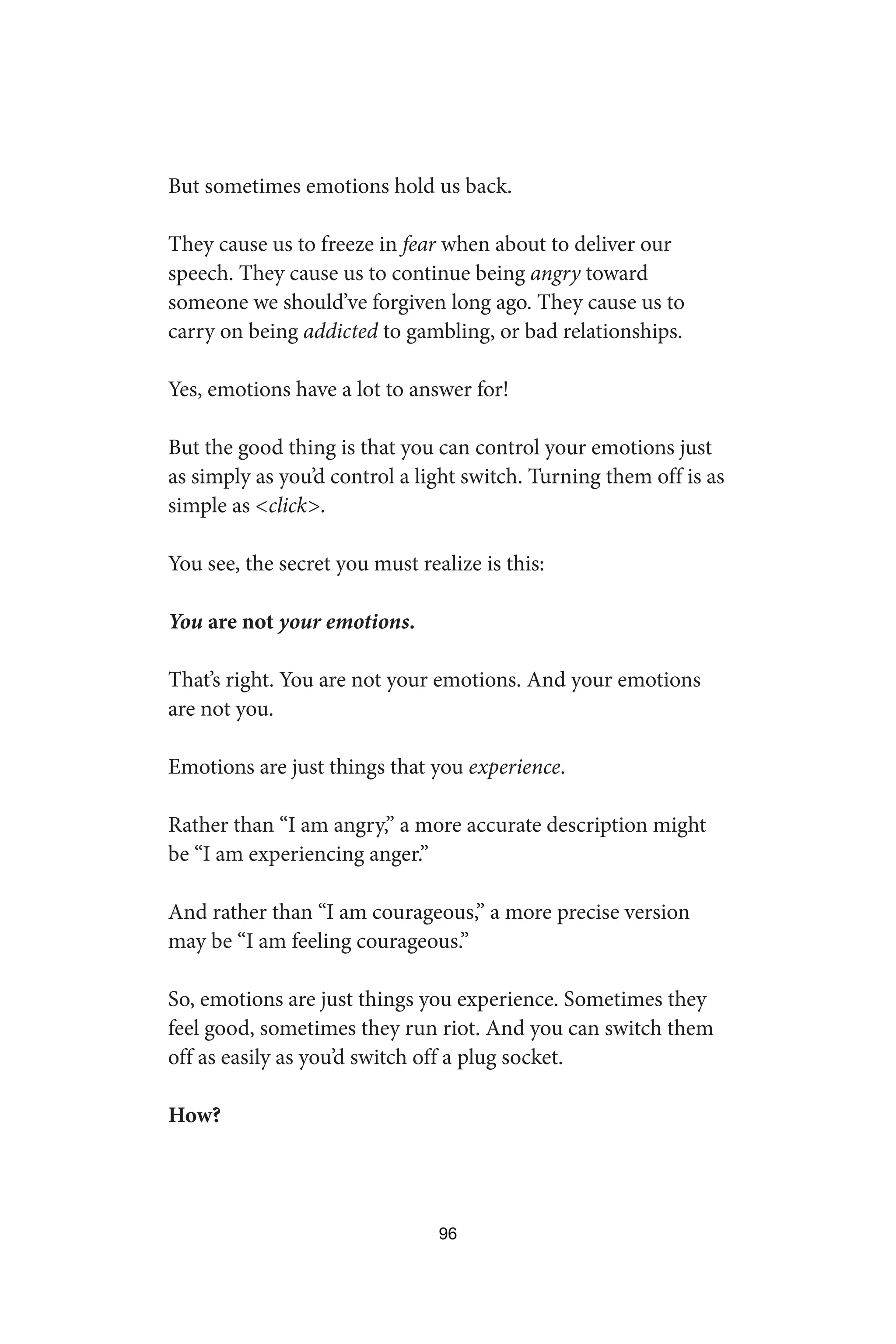 But sometimes emotions hold us back.
They cause us to freeze in fear when about to deliver our
speech. They cause us to continue being angry toward
someone we should’ve forgiven long ago. They cause us to
carry on being addicted to gambling, or bad relationships.
Yes, emotions have a lot to answer for!
But the good thing is that you can control your emotions just
as simply as you’d control a light switch. Turning them off is as
simple as click.
You see, the secret you must realize is this:
You are not your emotions.
That’s right. You are not your emotions. And your emotions
are not you.
Emotions are just things that you experience.
Rather than “I am angry,” a more accurate description might
be “I am experiencing anger.”
And rather than “I am courageous,” a more precise version
may be “I am feeling courageous.”
So, emotions are just things you experience. Sometimes they
feel good, sometimes they run riot. And you can switch them
off as easily as you’d switch off a plug socket.
How?
96
 