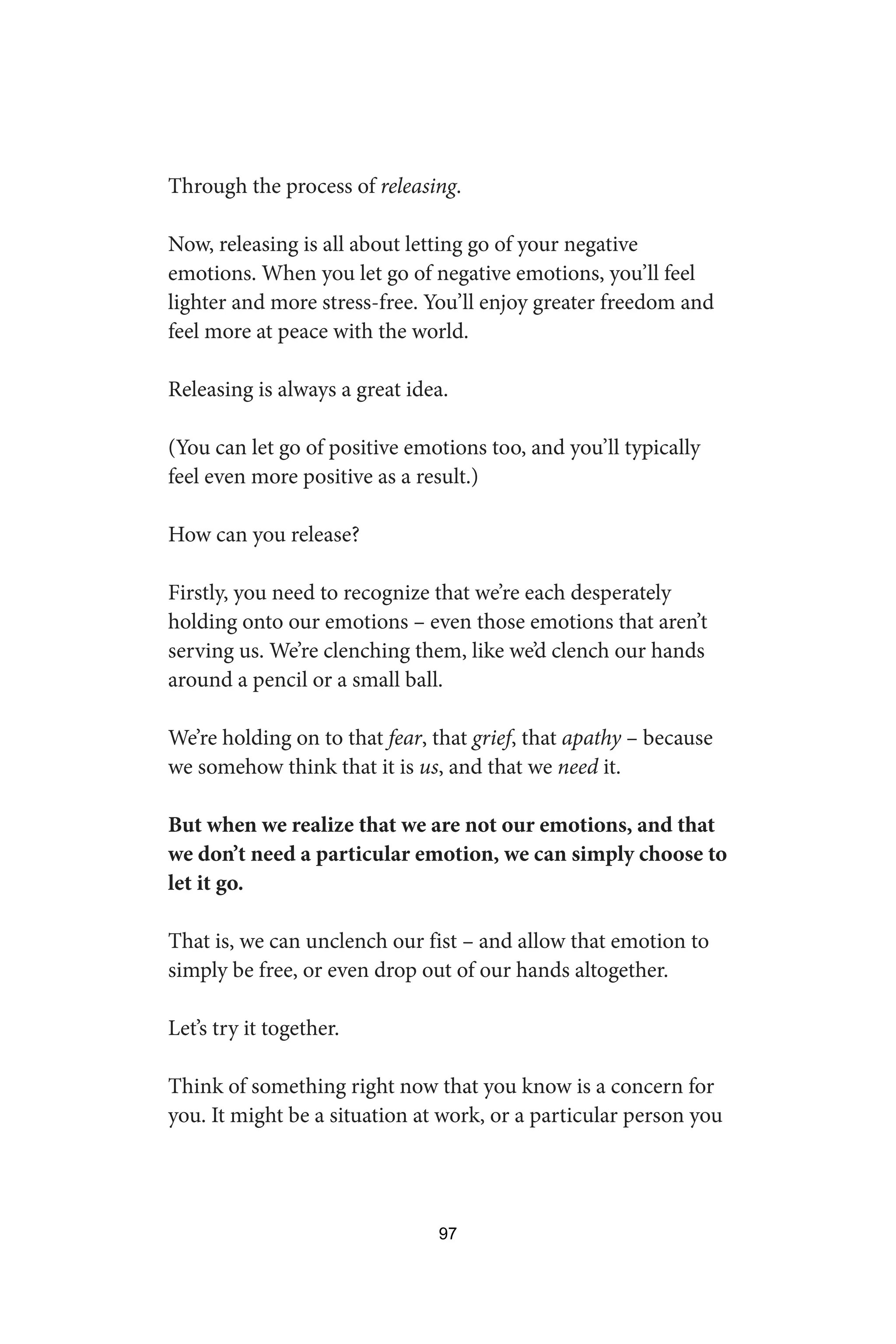 Through the process of releasing.
Now, releasing is all about letting go of your negative
emotions. When you let go of negative emotions, you’ll feel
lighter and more stress-free. You’ll enjoy greater freedom and
feel more at peace with the world.
Releasing is always a great idea.
(You can let go of positive emotions too, and you’ll typically
feel even more positive as a result.)
How can you release?
Firstly, you need to recognize that we’re each desperately
holding onto our emotions – even those emotions that aren’t
serving us. We’re clenching them, like we’d clench our hands
around a pencil or a small ball.
We’re holding on to that fear, that grief, that apathy – because
we somehow think that it is us, and that we need it.
But when we realize that we are not our emotions, and that
we don’t need a particular emotion, we can simply choose to
let it go.
That is, we can unclench our fist – and allow that emotion to
simply be free, or even drop out of our hands altogether.
Let’s try it together.
Think of something right now that you know is a concern for
you. It might be a situation at work, or a particular person you
97
 