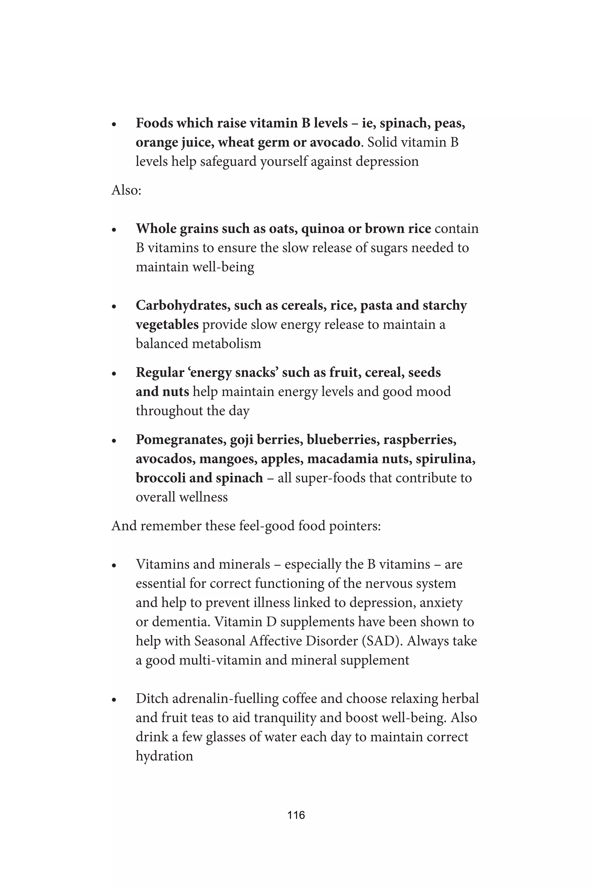 • Foods which raise vitamin B levels – ie, spinach, peas,
orange juice, wheat germ or avocado. Solid vitamin B
levels help safeguard yourself against depression
Also:
• Whole grains such as oats, quinoa or brown rice contain
B vitamins to ensure the slow release of sugars needed to
maintain well-being
• Carbohydrates, such as cereals, rice, pasta and starchy
vegetables provide slow energy release to maintain a
balanced metabolism
• Regular ‘energy snacks’ such as fruit, cereal, seeds
and nuts help maintain energy levels and good mood
throughout the day
• Pomegranates, goji berries, blueberries, raspberries,
avocados, mangoes, apples, macadamia nuts, spirulina,
broccoli and spinach – all super-foods that contribute to
overall wellness
And remember these feel-good food pointers:
• Vitamins and minerals – especially the B vitamins – are
essential for correct functioning of the nervous system
and help to prevent illness linked to depression, anxiety
or dementia. Vitamin D supplements have been shown to
help with Seasonal Affective Disorder (SAD). Always take
a good multi-vitamin and mineral supplement
• Ditch adrenalin-fuelling coffee and choose relaxing herbal
and fruit teas to aid tranquility and boost well-being. Also
drink a few glasses of water each day to maintain correct
hydration
116
 