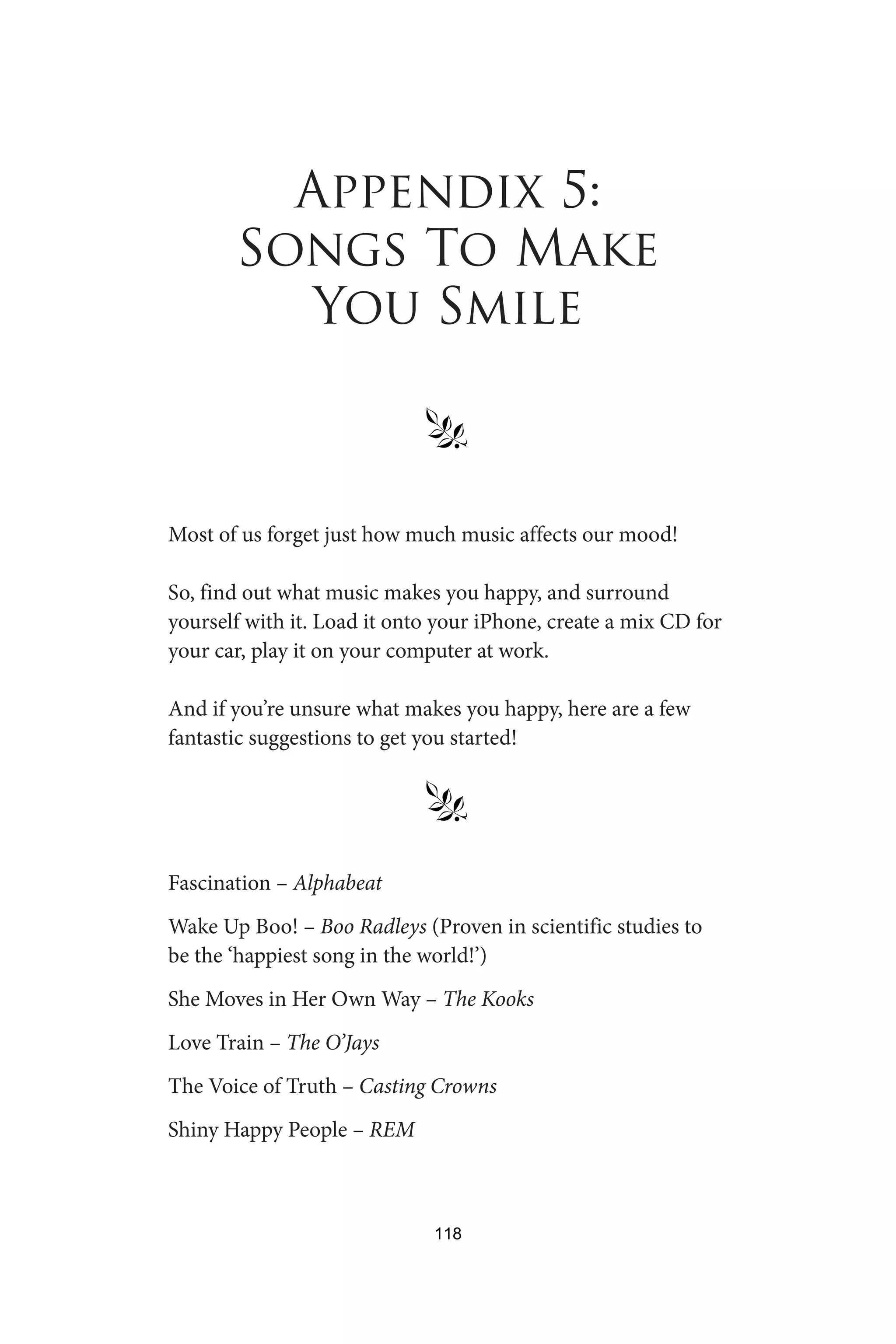 Appendix 5:
Songs To Make
You Smile
§
Most of us forget just how much music affects our mood!
So, find out what music makes you happy, and surround
yourself with it. Load it onto your iPhone, create a mix CD for
your car, play it on your computer at work.
And if you’re unsure what makes you happy, here are a few
fantastic suggestions to get you started!
§
Fascination – Alphabeat
Wake Up Boo! – Boo Radleys (Proven in scientific studies to
be the ‘happiest song in the world!’)
She Moves in Her Own Way – The Kooks
Love Train – The O’Jays
The Voice of Truth – Casting Crowns
Shiny Happy People – REM
118
 