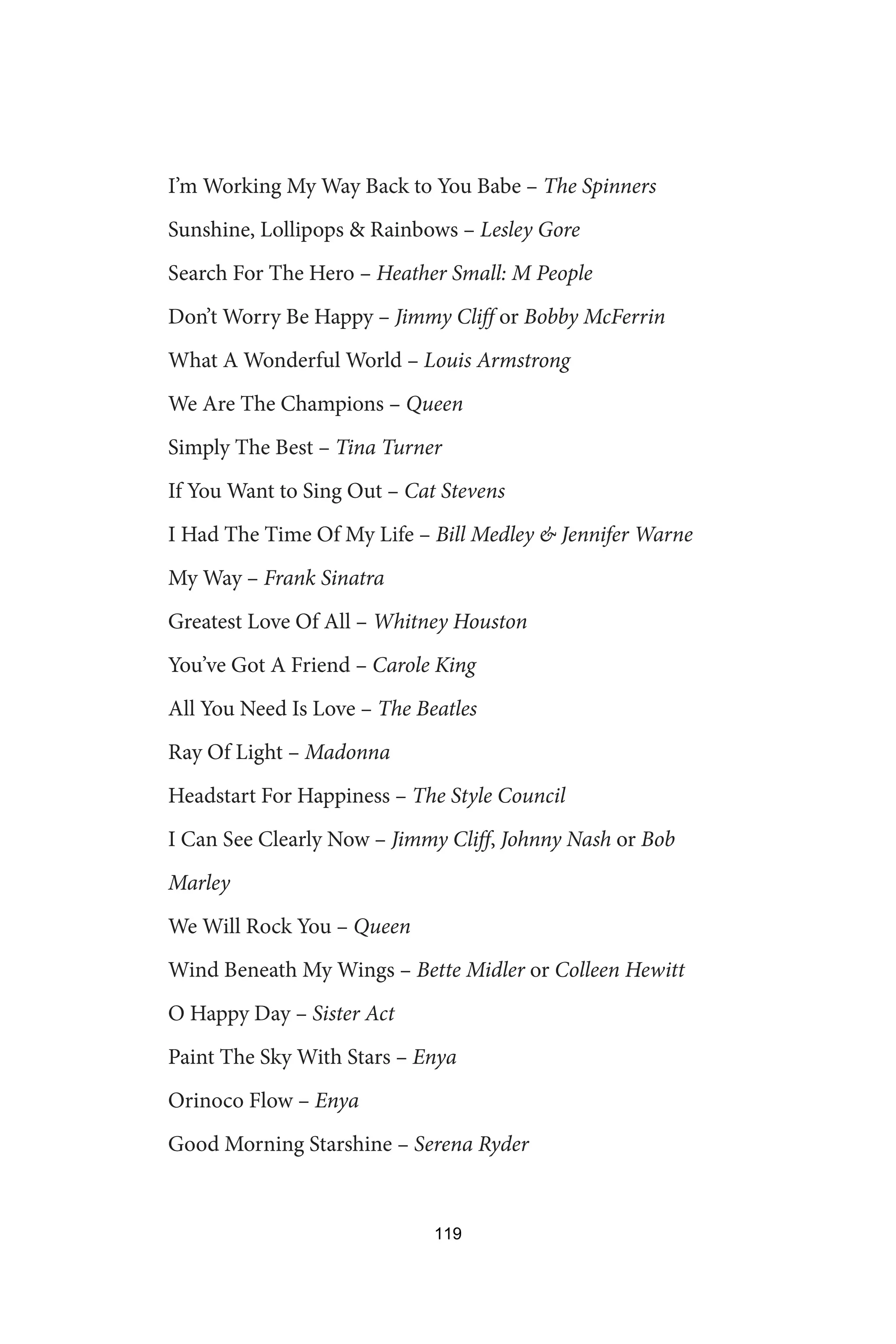 I’m Working My Way Back to You Babe – The Spinners
Sunshine, Lollipops  Rainbows – Lesley Gore
Search For The Hero – Heather Small: M People
Don’t Worry Be Happy – Jimmy Cliff or Bobby McFerrin
What A Wonderful World – Louis Armstrong
We Are The Champions – Queen
Simply The Best – Tina Turner
If You Want to Sing Out – Cat Stevens
I Had The Time Of My Life – Bill Medley  Jennifer Warne
My Way – Frank Sinatra
Greatest Love Of All – Whitney Houston
You’ve Got A Friend – Carole King
All You Need Is Love – The Beatles
Ray Of Light – Madonna
Headstart For Happiness – The Style Council
I Can See Clearly Now – Jimmy Cliff, Johnny Nash or Bob
Marley
We Will Rock You – Queen
Wind Beneath My Wings – Bette Midler or Colleen Hewitt
O Happy Day – Sister Act
Paint The Sky With Stars – Enya
Orinoco Flow – Enya
Good Morning Starshine – Serena Ryder
119
 
