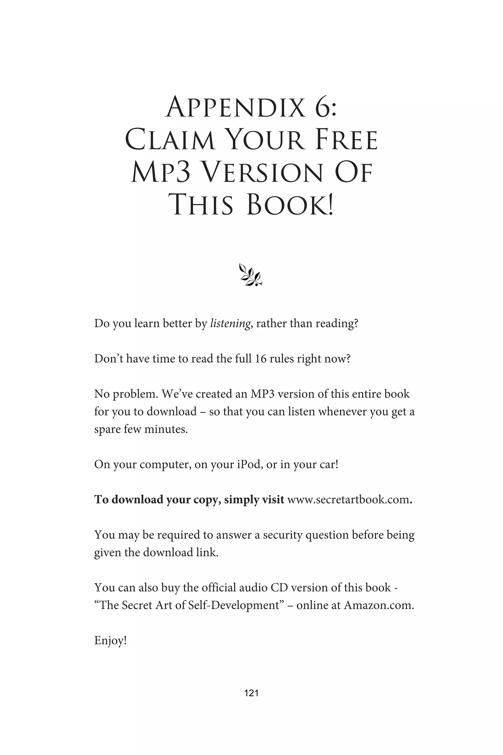 Appendix 6:
Claim Your Free
Mp3 Version Of
This Book!
§
Do you learn better by listening, rather than reading?
Don’t have time to read the full 16 rules right now?
No problem. We’ve created an MP3 version of this entire book
for you to download – so that you can listen whenever you get a
spare few minutes.
On your computer, on your iPod, or in your car!
To download your copy, simply visit www.secretartbook.com.
You may be required to answer a security question before being
given the download link.
You can also buy the official audio CD version of this book -
“The Secret Art of Self-Development” – online at Amazon.com.
Enjoy!
121
 