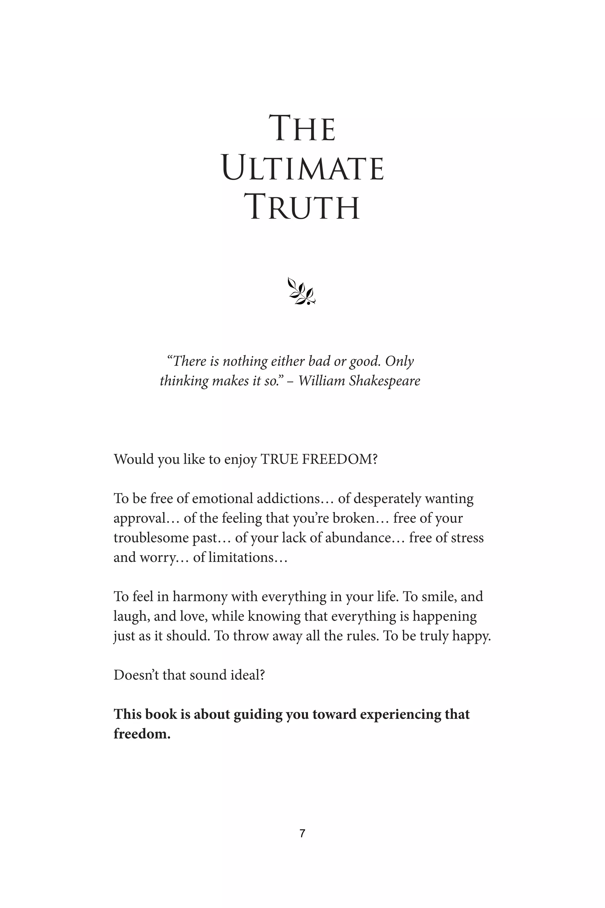 The
Ultimate
Truth
§
“There is nothing either bad or good. Only
thinking makes it so.” – William Shakespeare
Would you like to enjoy TRUE FREEDOM?
To be free of emotional addictions… of desperately wanting
approval… of the feeling that you’re broken… free of your
troublesome past… of your lack of abundance… free of stress
and worry… of limitations…
To feel in harmony with everything in your life. To smile, and
laugh, and love, while knowing that everything is happening
just as it should. To throw away all the rules. To be truly happy.
Doesn’t that sound ideal?
This book is about guiding you toward experiencing that
freedom.
7
 