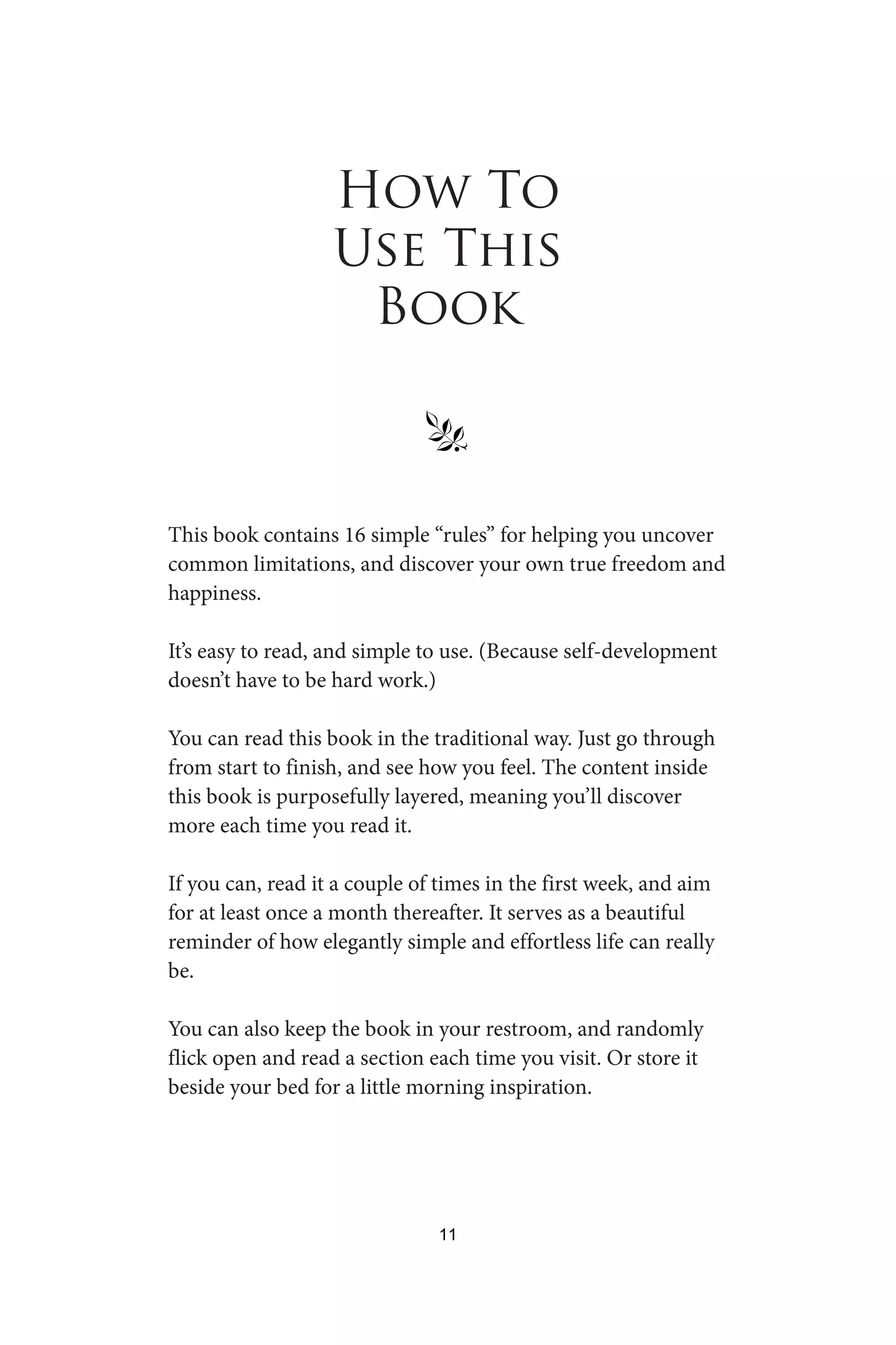 How To
Use This
Book
§
This book contains 16 simple “rules” for helping you uncover
common limitations, and discover your own true freedom and
happiness.
It’s easy to read, and simple to use. (Because self-development
doesn’t have to be hard work.)
You can read this book in the traditional way. Just go through
from start to finish, and see how you feel. The content inside
this book is purposefully layered, meaning you’ll discover
more each time you read it.
If you can, read it a couple of times in the first week, and aim
for at least once a month thereafter. It serves as a beautiful
reminder of how elegantly simple and effortless life can really
be.
You can also keep the book in your restroom, and randomly
flick open and read a section each time you visit. Or store it
beside your bed for a little morning inspiration.
11
 