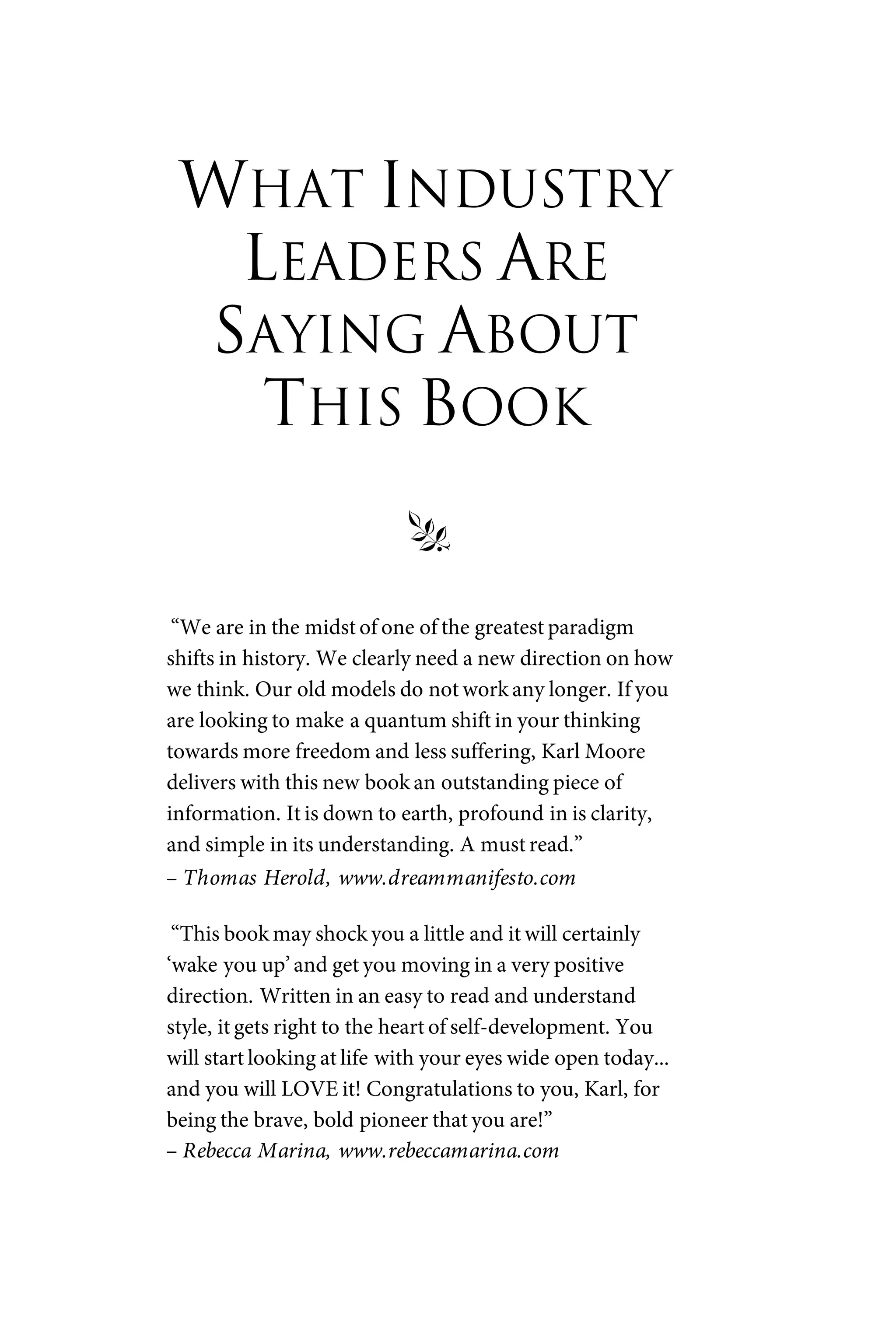 WHAT INDUSTRY
LEADERS ARE
SAYING ABOUT
THIS BOOK
§
“We are in the midst of one of the greatest paradigm
shifts in history. We clearly need a new direction on how
we think. Our old models do not work any longer. If you
are looking to make a quantum shift in your thinking
towards more freedom and less suffering, Karl Moore
delivers with this new book an outstanding piece of
information. It is down to earth, profound in is clarity,
and simple in its understanding. A must read.”
– Thomas Herold, www.dreammanifesto.com
“This book may shock you a little and it will certainly
‘wake you up’and get you moving in a very positive
direction. Written in an easy to read and understand
style, it gets right to the heart of self-development. You
will start looking at life with your eyes wide open today...
and you will LOVE it! Congratulations to you, Karl, for
being the brave, bold pioneer that you are!”
– Rebecca Marina, www.rebeccamarina.com
 