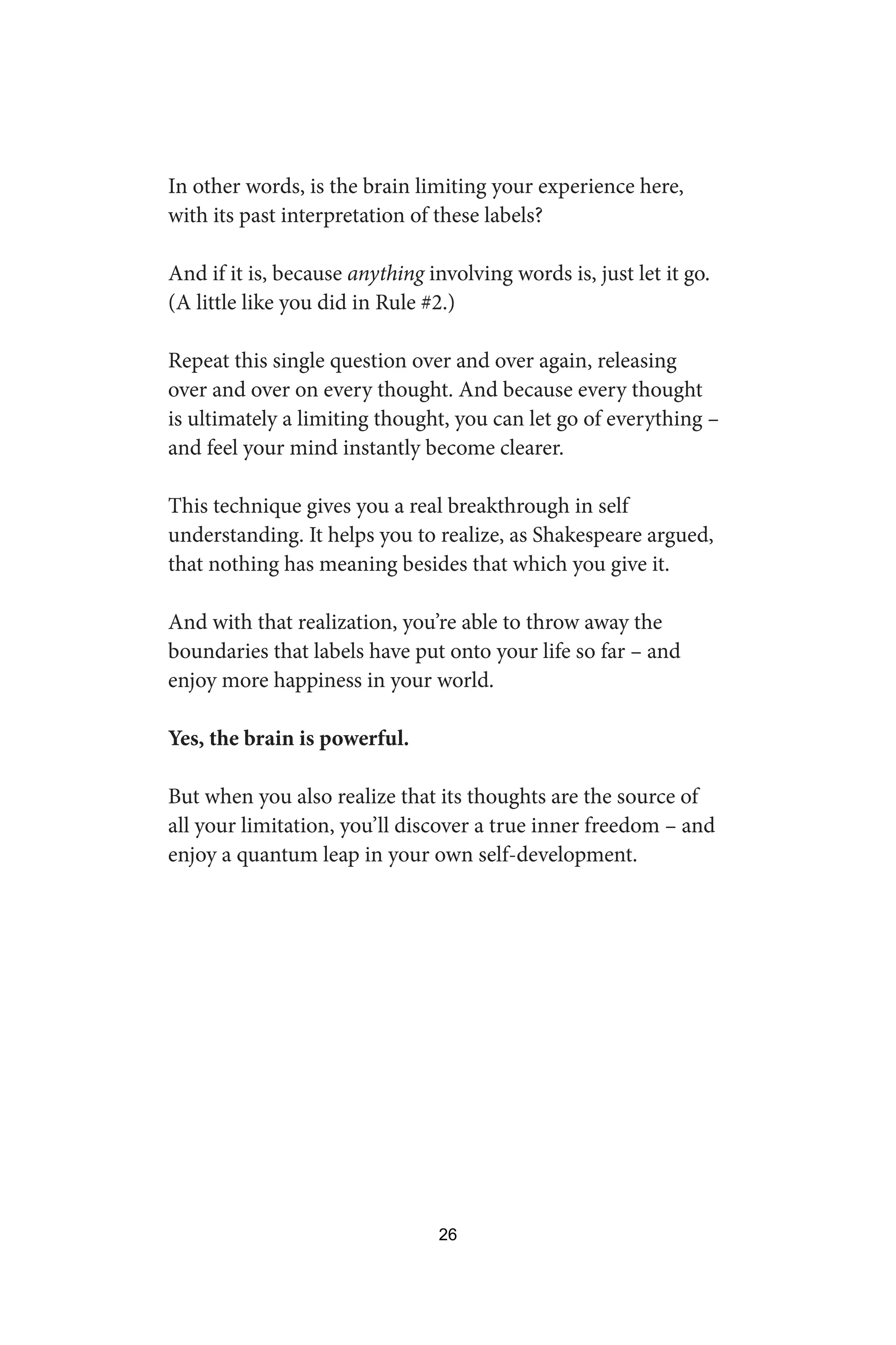 In other words, is the brain limiting your experience here,
with its past interpretation of these labels?
And if it is, because anything involving words is, just let it go.
(A little like you did in Rule #2.)
Repeat this single question over and over again, releasing
over and over on every thought. And because every thought
is ultimately a limiting thought, you can let go of everything –
and feel your mind instantly become clearer.
This technique gives you a real breakthrough in self
understanding. It helps you to realize, as Shakespeare argued,
that nothing has meaning besides that which you give it.
And with that realization, you’re able to throw away the
boundaries that labels have put onto your life so far – and
enjoy more happiness in your world.
Yes, the brain is powerful.
But when you also realize that its thoughts are the source of
all your limitation, you’ll discover a true inner freedom – and
enjoy a quantum leap in your own self-development.
26
 