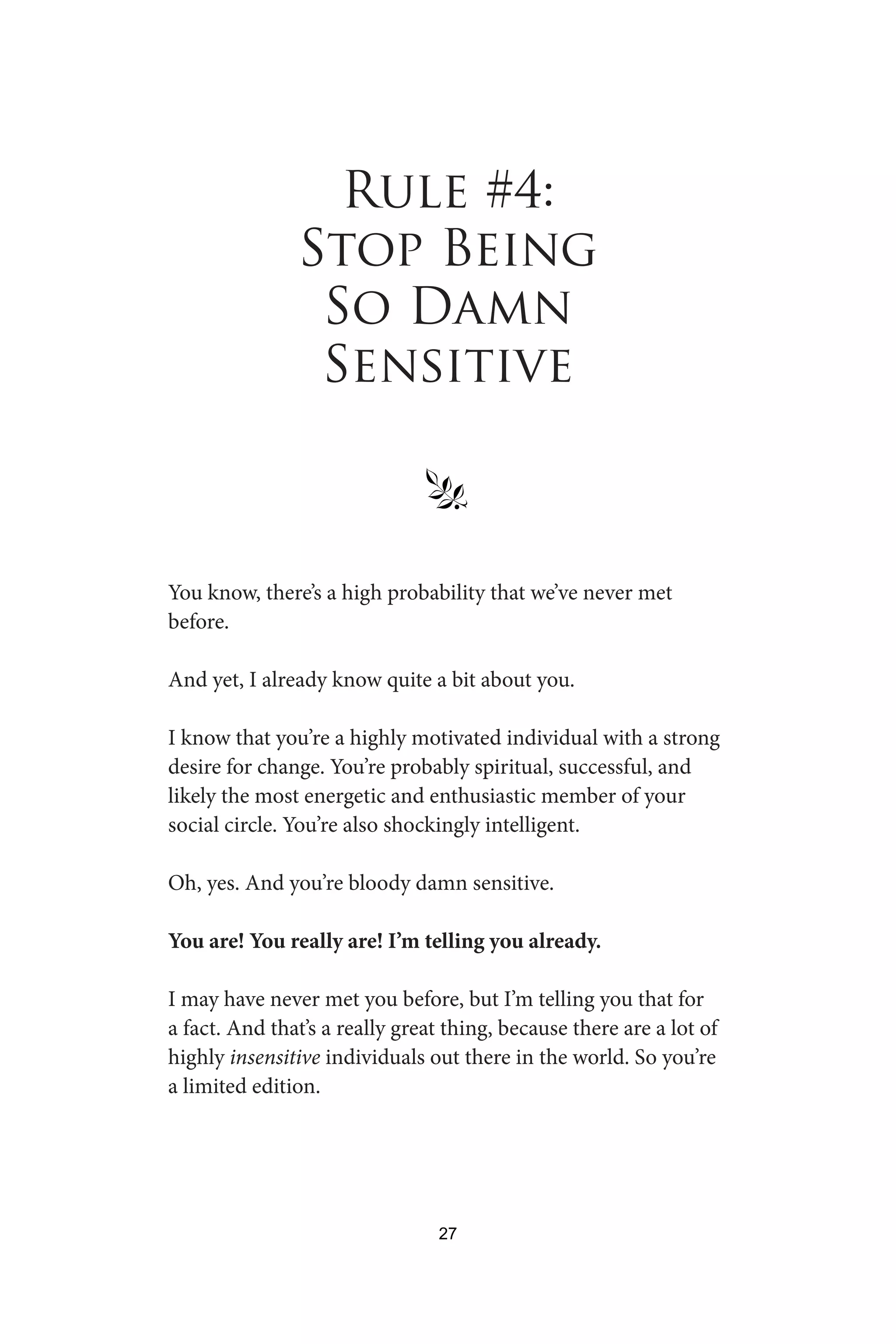 Rule #4:
Stop Being
So Damn
Sensitive
§
You know, there’s a high probability that we’ve never met
before.
And yet, I already know quite a bit about you.
I know that you’re a highly motivated individual with a strong
desire for change. You’re probably spiritual, successful, and
likely the most energetic and enthusiastic member of your
social circle. You’re also shockingly intelligent.
Oh, yes. And you’re bloody damn sensitive.
You are! You really are! I’m telling you already.
I may have never met you before, but I’m telling you that for
a fact. And that’s a really great thing, because there are a lot of
highly insensitive individuals out there in the world. So you’re
a limited edition.
27
 