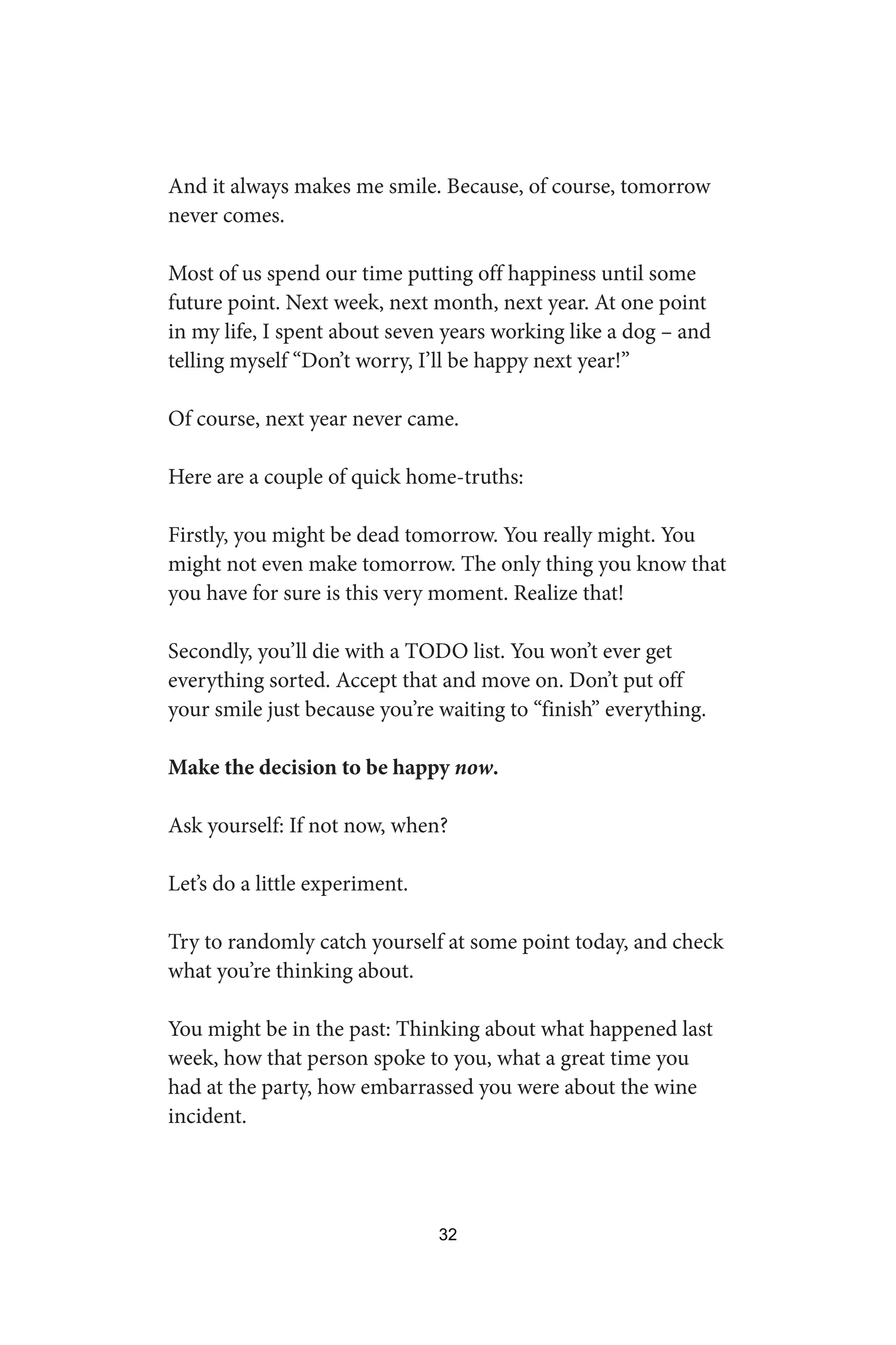 And it always makes me smile. Because, of course, tomorrow
never comes.
Most of us spend our time putting off happiness until some
future point. Next week, next month, next year. At one point
in my life, I spent about seven years working like a dog – and
telling myself “Don’t worry, I’ll be happy next year!”
Of course, next year never came.
Here are a couple of quick home-truths:
Firstly, you might be dead tomorrow. You really might. You
might not even make tomorrow. The only thing you know that
you have for sure is this very moment. Realize that!
Secondly, you’ll die with a TODO list. You won’t ever get
everything sorted. Accept that and move on. Don’t put off
your smile just because you’re waiting to “finish” everything.
Make the decision to be happy now.
Ask yourself: If not now, when?
Let’s do a little experiment.
Try to randomly catch yourself at some point today, and check
what you’re thinking about.
You might be in the past: Thinking about what happened last
week, how that person spoke to you, what a great time you
had at the party, how embarrassed you were about the wine
incident.
32
 