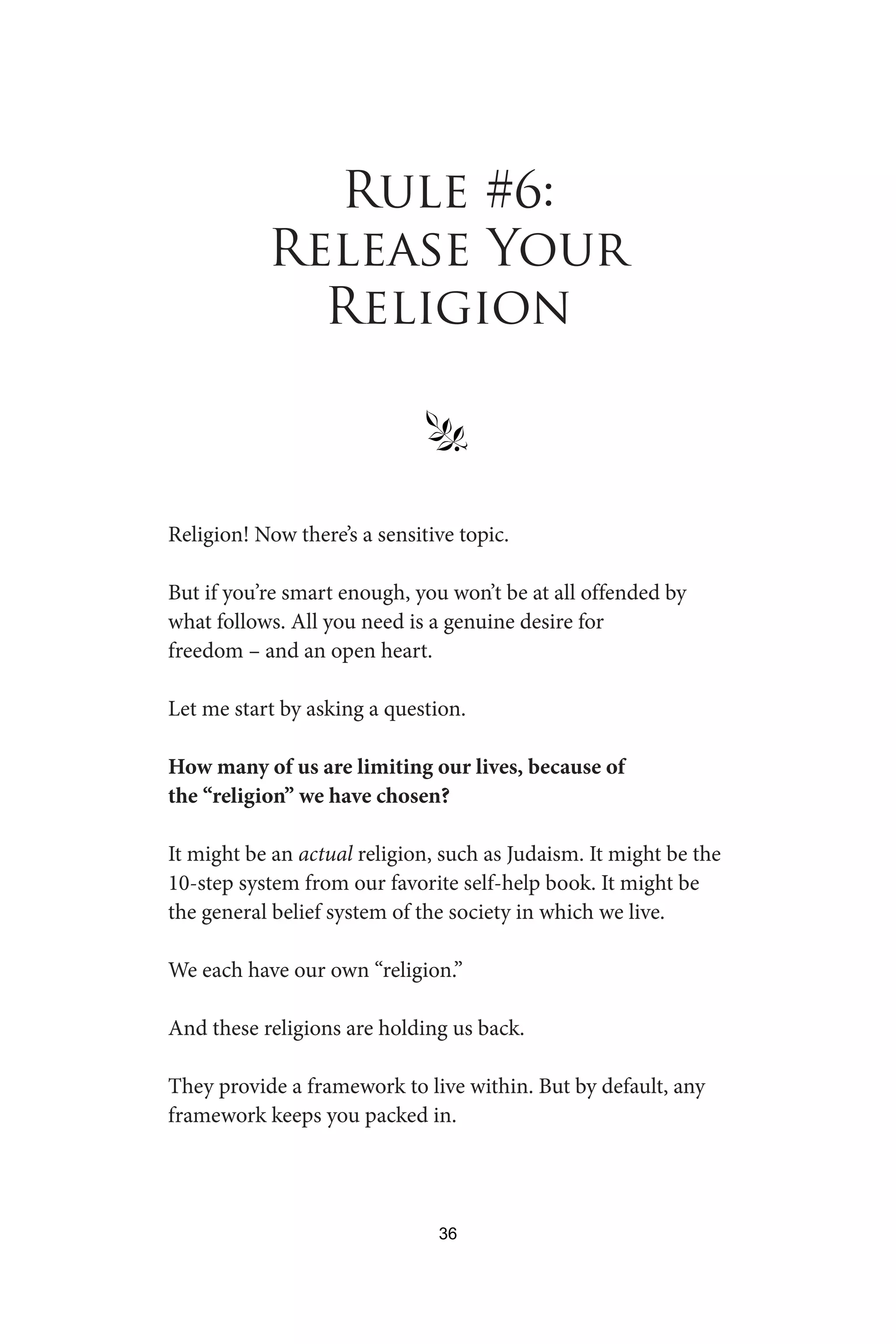 Rule #6:
Release Your
Religion
§
Religion! Now there’s a sensitive topic.
But if you’re smart enough, you won’t be at all offended by
what follows. All you need is a genuine desire for
freedom – and an open heart.
Let me start by asking a question.
How many of us are limiting our lives, because of
the “religion” we have chosen?
It might be an actual religion, such as Judaism. It might be the
10-step system from our favorite self-help book. It might be
the general belief system of the society in which we live.
We each have our own “religion.”
And these religions are holding us back.
They provide a framework to live within. But by default, any
framework keeps you packed in.
36
 