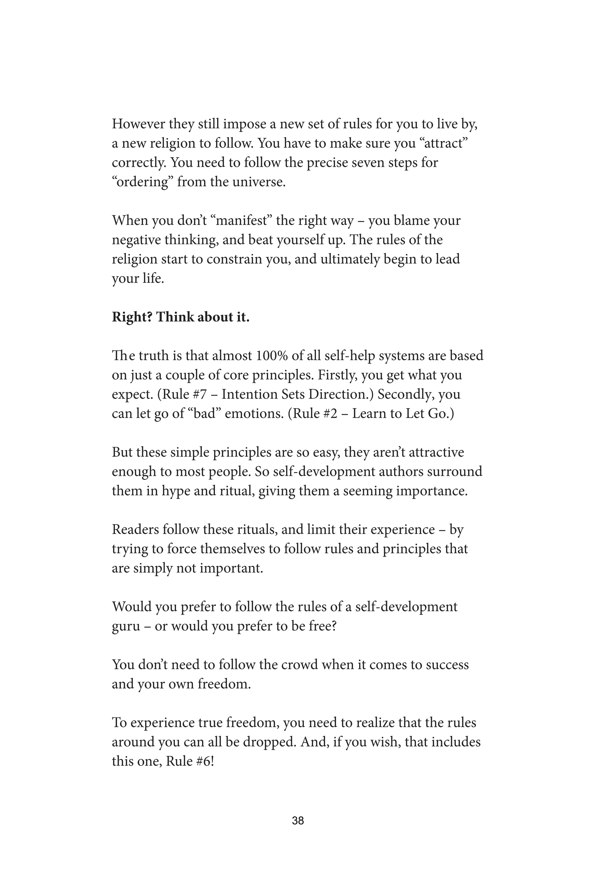 However they still impose a new set of rules for you to live by,
a new religion to follow. You have to make sure you “attract”
correctly. You need to follow the precise seven steps for
“ordering” from the universe.
When you don’t “manifest” the right way – you blame your
negative thinking, and beat yourself up. The rules of the
religion start to constrain you, and ultimately begin to lead
your life.
Right? Think about it.
The truth is that almost 100% of all self-help systems are based
on just a couple of core principles. Firstly, you get what you
expect. (Rule #7 – Intention Sets Direction.) Secondly, you
can let go of “bad” emotions. (Rule #2 – Learn to Let Go.)
But these simple principles are so easy, they aren’t attractive
enough to most people. So self-development authors surround
them in hype and ritual, giving them a seeming importance.
Readers follow these rituals, and limit their experience – by
trying to force themselves to follow rules and principles that
are simply not important.
Would you prefer to follow the rules of a self-development
guru – or would you prefer to be free?
You don’t need to follow the crowd when it comes to success
and your own freedom.
To experience true freedom, you need to realize that the rules
around you can all be dropped. And, if you wish, that includes
this one, Rule #6!
38
 