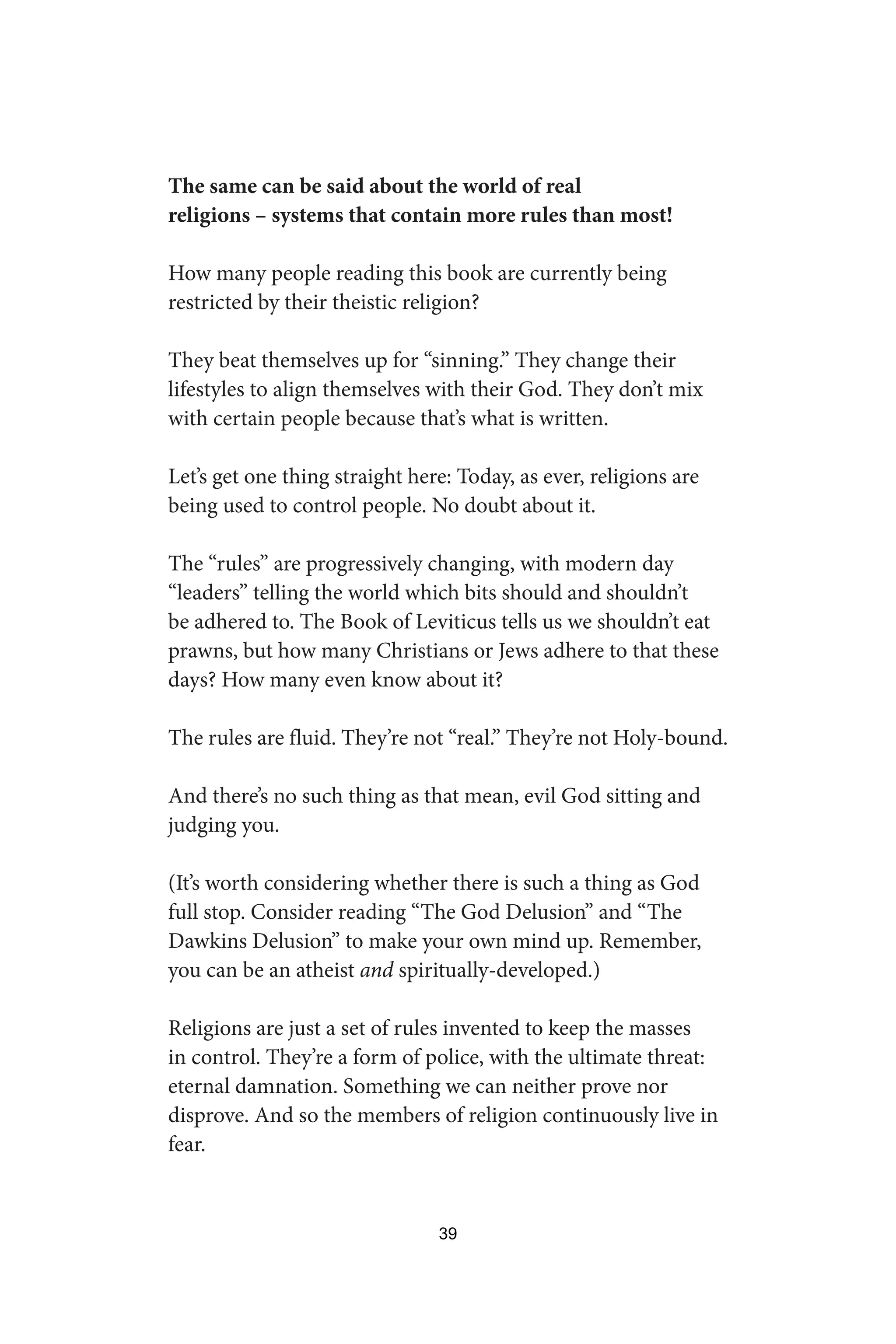 The same can be said about the world of real
religions – systems that contain more rules than most!
How many people reading this book are currently being
restricted by their theistic religion?
They beat themselves up for “sinning.” They change their
lifestyles to align themselves with their God. They don’t mix
with certain people because that’s what is written.
Let’s get one thing straight here: Today, as ever, religions are
being used to control people. No doubt about it.
The “rules” are progressively changing, with modern day
“leaders” telling the world which bits should and shouldn’t
be adhered to. The Book of Leviticus tells us we shouldn’t eat
prawns, but how many Christians or Jews adhere to that these
days? How many even know about it?
The rules are fluid. They’re not “real.” They’re not Holy-bound.
And there’s no such thing as that mean, evil God sitting and
judging you.
(It’s worth considering whether there is such a thing as God
full stop. Consider reading “The God Delusion” and “The
Dawkins Delusion” to make your own mind up. Remember,
you can be an atheist and spiritually-developed.)
Religions are just a set of rules invented to keep the masses
in control. They’re a form of police, with the ultimate threat:
eternal damnation. Something we can neither prove nor
disprove. And so the members of religion continuously live in
fear.
39
 