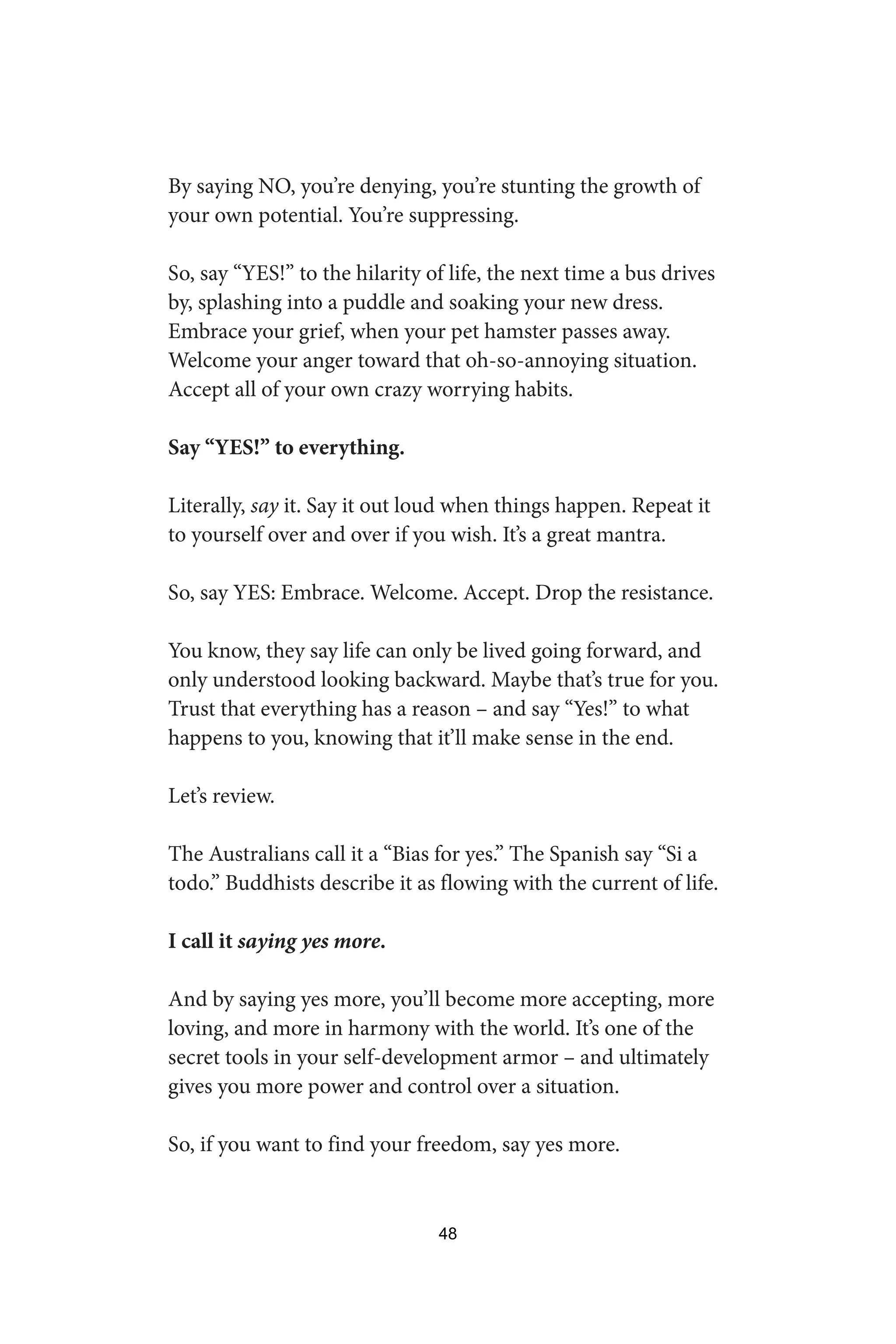 By saying NO, you’re denying, you’re stunting the growth of
your own potential. You’re suppressing.
So, say “YES!” to the hilarity of life, the next time a bus drives
by, splashing into a puddle and soaking your new dress.
Embrace your grief, when your pet hamster passes away.
Welcome your anger toward that oh-so-annoying situation.
Accept all of your own crazy worrying habits.
Say “YES!” to everything.
Literally, say it. Say it out loud when things happen. Repeat it
to yourself over and over if you wish. It’s a great mantra.
So, say YES: Embrace. Welcome. Accept. Drop the resistance.
You know, they say life can only be lived going forward, and
only understood looking backward. Maybe that’s true for you.
Trust that everything has a reason – and say “Yes!” to what
happens to you, knowing that it’ll make sense in the end.
Let’s review.
The Australians call it a “Bias for yes.” The Spanish say “Si a
todo.” Buddhists describe it as flowing with the current of life.
I call it saying yes more.
And by saying yes more, you’ll become more accepting, more
loving, and more in harmony with the world. It’s one of the
secret tools in your self-development armor – and ultimately
gives you more power and control over a situation.
So, if you want to find your freedom, say yes more.
48
 