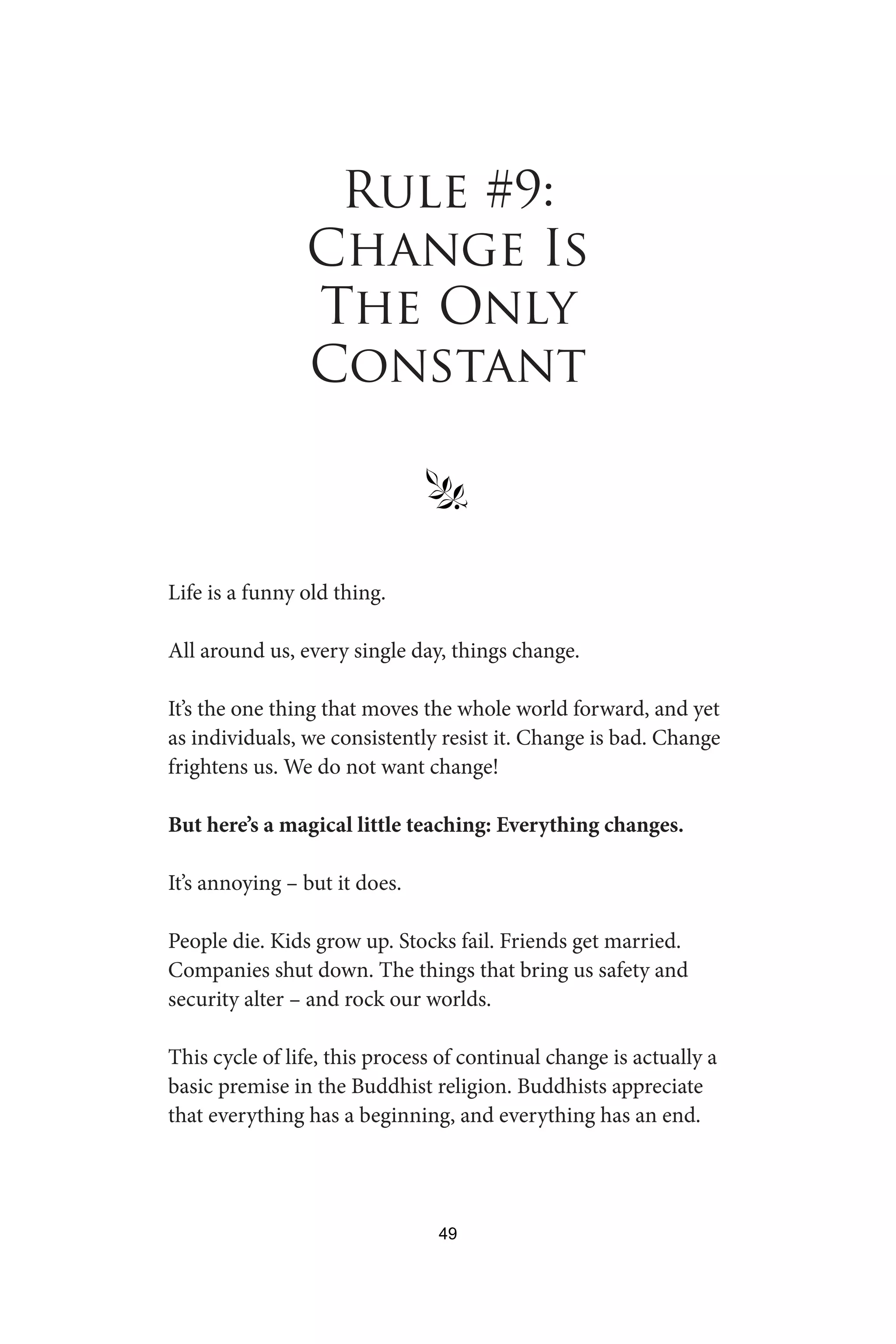 Rule #9:
Change Is
The Only
Constant
§
Life is a funny old thing.
All around us, every single day, things change.
It’s the one thing that moves the whole world forward, and yet
as individuals, we consistently resist it. Change is bad. Change
frightens us. We do not want change!
But here’s a magical little teaching: Everything changes.
It’s annoying – but it does.
People die. Kids grow up. Stocks fail. Friends get married.
Companies shut down. The things that bring us safety and
security alter – and rock our worlds.
This cycle of life, this process of continual change is actually a
basic premise in the Buddhist religion. Buddhists appreciate
that everything has a beginning, and everything has an end.
49
 