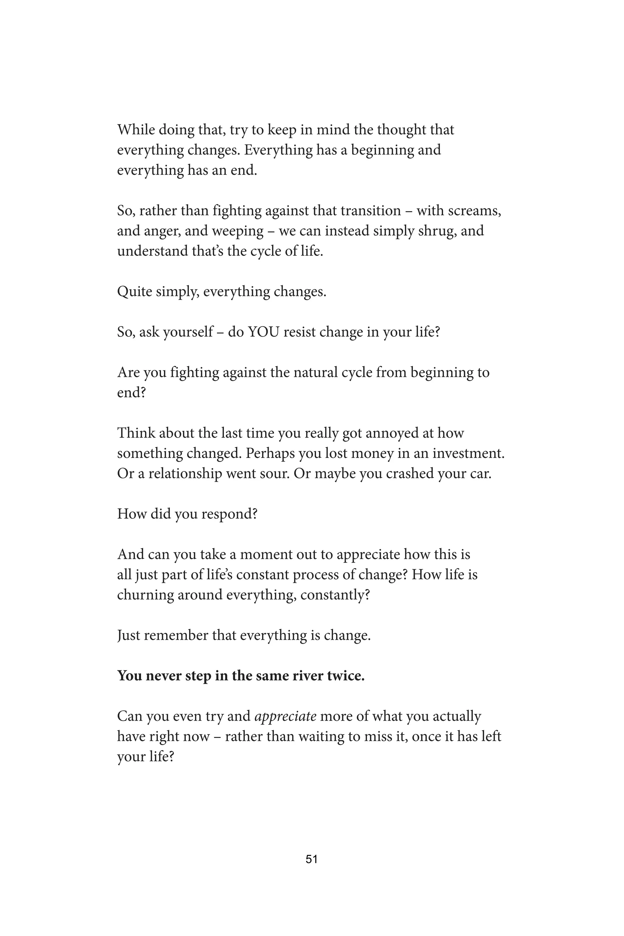 While doing that, try to keep in mind the thought that
everything changes. Everything has a beginning and
everything has an end.
So, rather than fighting against that transition – with screams,
and anger, and weeping – we can instead simply shrug, and
understand that’s the cycle of life.
Quite simply, everything changes.
So, ask yourself – do YOU resist change in your life?
Are you fighting against the natural cycle from beginning to
end?
Think about the last time you really got annoyed at how
something changed. Perhaps you lost money in an investment.
Or a relationship went sour. Or maybe you crashed your car.
How did you respond?
And can you take a moment out to appreciate how this is
all just part of life’s constant process of change? How life is
churning around everything, constantly?
Just remember that everything is change.
You never step in the same river twice.
Can you even try and appreciate more of what you actually
have right now – rather than waiting to miss it, once it has left
your life?
51
 