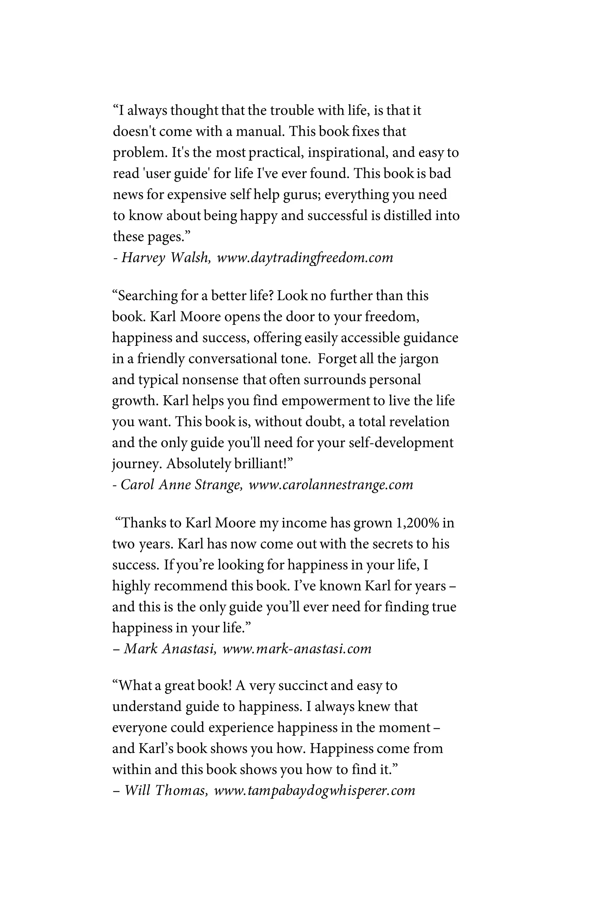 “I always thought that the trouble with life, is that it
doesn't come with a manual. This book fixes that
problem. It's the most practical, inspirational, and easy to
read 'user guide' for life I've ever found. This book is bad
news for expensive self help gurus; everything you need
to know about being happy and successful is distilled into
these pages.”
- Harvey Walsh, www.daytradingfreedom.com
“Searching for a better life? Look no further than this
book. Karl Moore opens the door to your freedom,
happiness and success, offering easily accessible guidance
in a friendly conversational tone. Forget all the jargon
and typical nonsense that often surrounds personal
growth. Karl helps you find empowerment to live the life
you want. This book is, without doubt, a total revelation
and the only guide you'll need for your self-development
journey. Absolutely brilliant!”
- Carol Anne Strange, www.carolannestrange.com
“Thanks to Karl Moore my income has grown 1,200% in
two years. Karl has now come out with the secrets to his
success. If you’re looking for happiness in your life, I
highly recommend this book. I’ve known Karl for years –
and this is the only guide you’ll ever need for finding true
happiness in your life.”
– Mark Anastasi, www.mark-anastasi.com
“What a great book! A very succinct and easy to
understand guide to happiness. I always knew that
everyone could experience happiness in the moment–
and Karl’s book shows you how. Happiness come from
within and this book shows you how to find it.”
– Will Thomas, www.tampabaydogwhisperer.com
 
