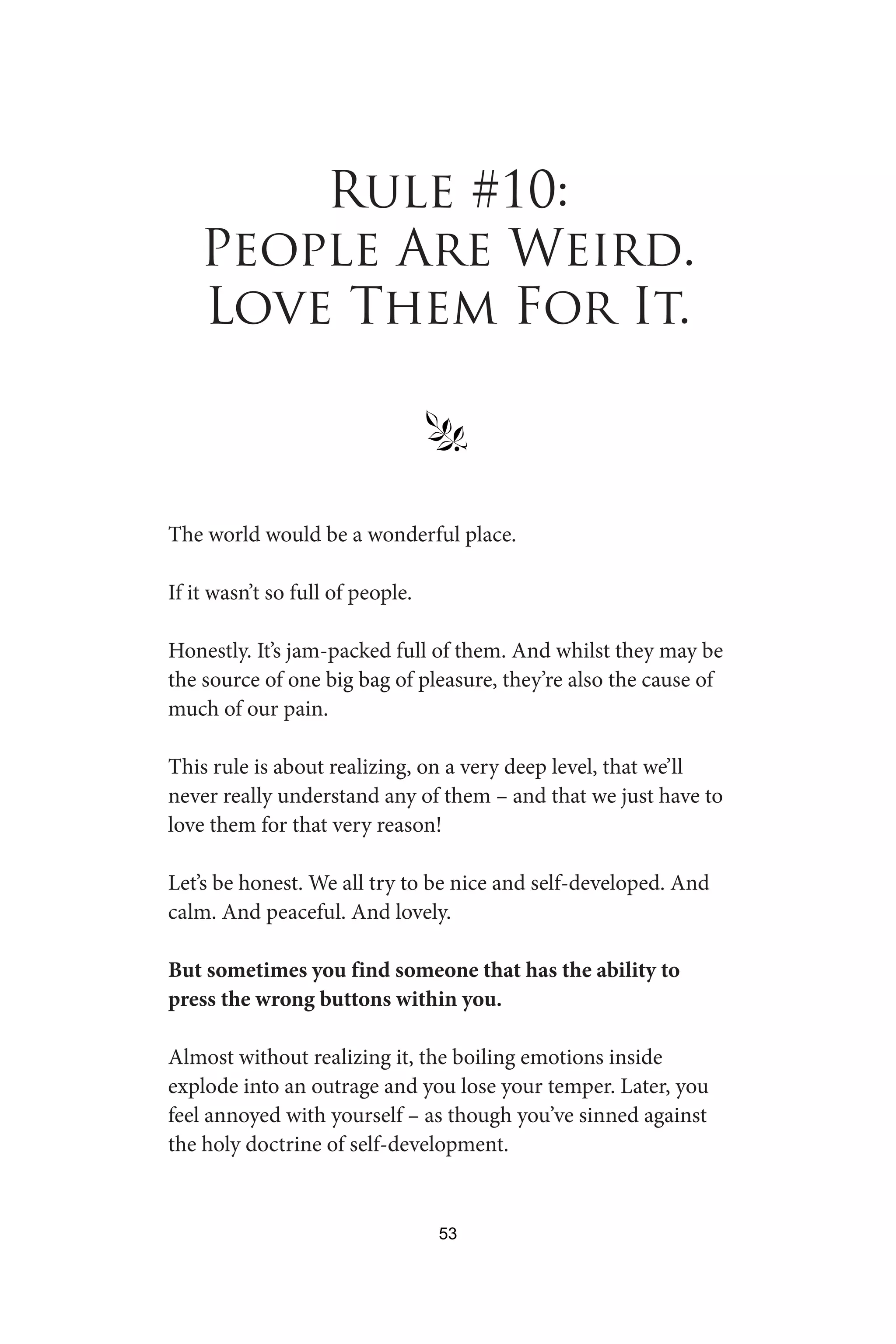 Rule #10:
People Are Weird.
Love Them For It.
§
The world would be a wonderful place.
If it wasn’t so full of people.
Honestly. It’s jam-packed full of them. And whilst they may be
the source of one big bag of pleasure, they’re also the cause of
much of our pain.
This rule is about realizing, on a very deep level, that we’ll
never really understand any of them – and that we just have to
love them for that very reason!
Let’s be honest. We all try to be nice and self-developed. And
calm. And peaceful. And lovely.
But sometimes you find someone that has the ability to
press the wrong buttons within you.
Almost without realizing it, the boiling emotions inside
explode into an outrage and you lose your temper. Later, you
feel annoyed with yourself – as though you’ve sinned against
the holy doctrine of self-development.
53
 