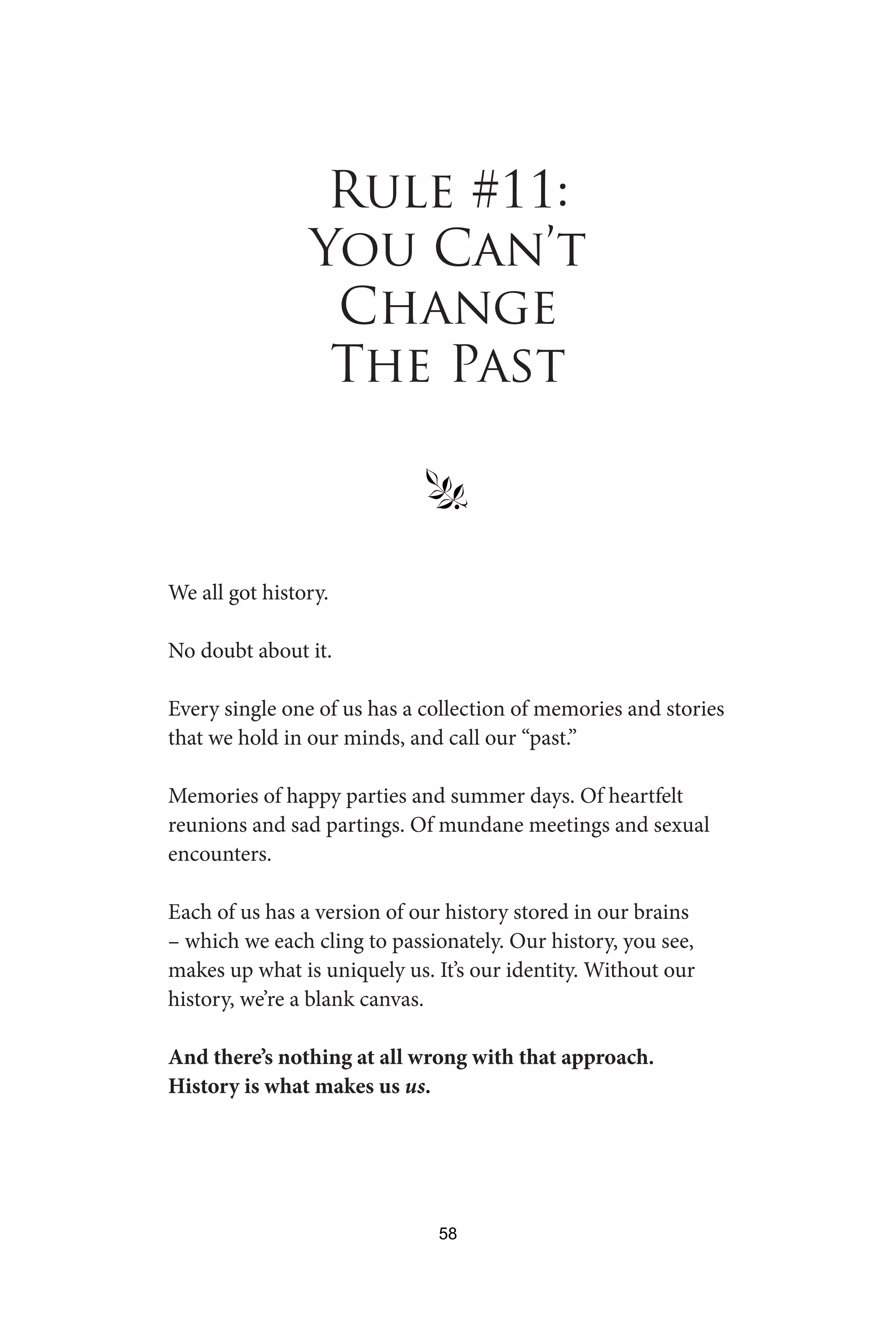 Rule #11:
You Can’t
Change
The Past
§
We all got history.
No doubt about it.
Every single one of us has a collection of memories and stories
that we hold in our minds, and call our “past.”
Memories of happy parties and summer days. Of heartfelt
reunions and sad partings. Of mundane meetings and sexual
encounters.
Each of us has a version of our history stored in our brains
– which we each cling to passionately. Our history, you see,
makes up what is uniquely us. It’s our identity. Without our
history, we’re a blank canvas.
And there’s nothing at all wrong with that approach.
History is what makes us us.
58
 