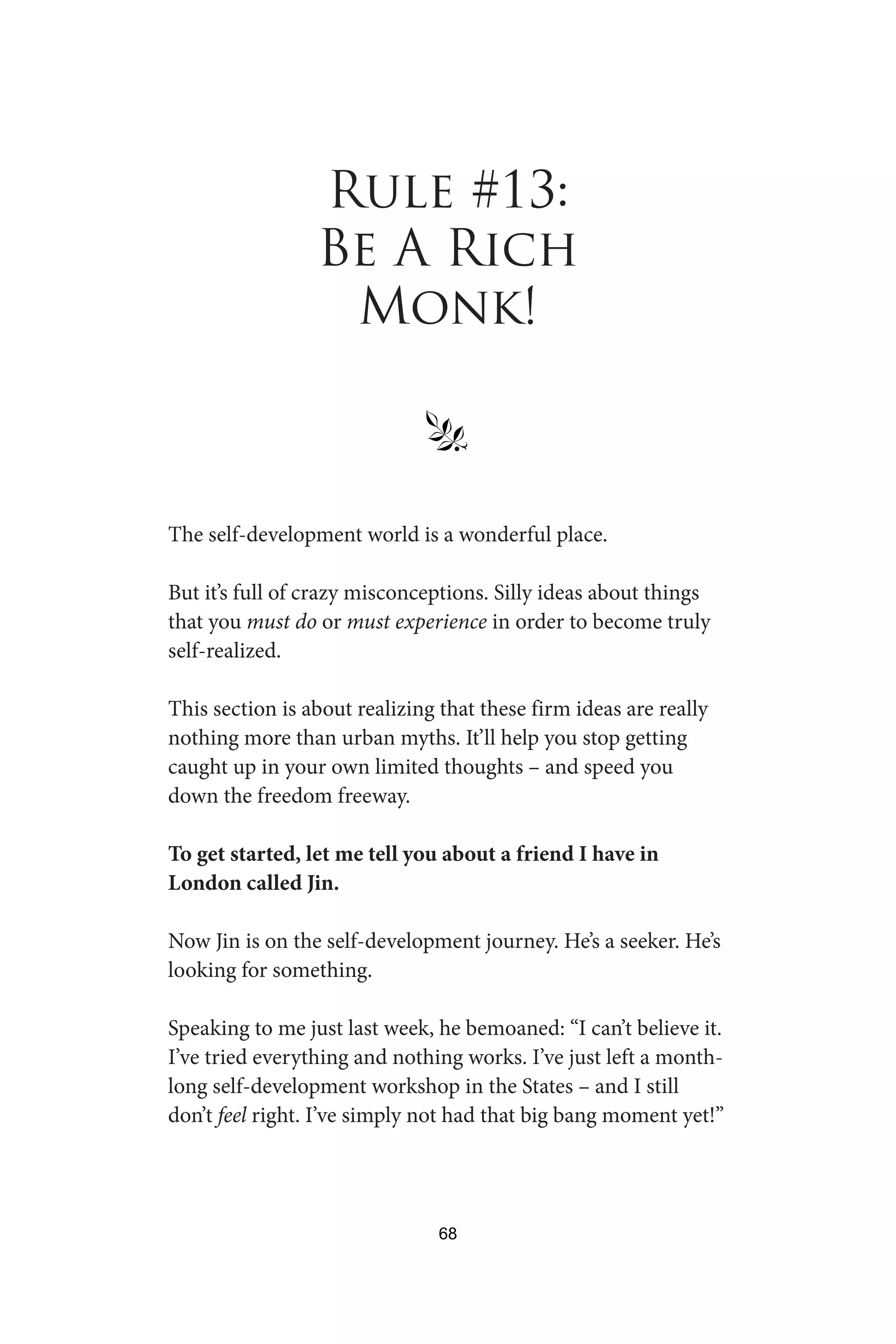 Rule #13:
Be A Rich
Monk!
§
The self-development world is a wonderful place.
But it’s full of crazy misconceptions. Silly ideas about things
that you must do or must experience in order to become truly
self-realized.
This section is about realizing that these firm ideas are really
nothing more than urban myths. It’ll help you stop getting
caught up in your own limited thoughts – and speed you
down the freedom freeway.
To get started, let me tell you about a friend I have in
London called Jin.
Now Jin is on the self-development journey. He’s a seeker. He’s
looking for something.
Speaking to me just last week, he bemoaned: “I can’t believe it.
I’ve tried everything and nothing works. I’ve just left a month-
long self-development workshop in the States – and I still
don’t feel right. I’ve simply not had that big bang moment yet!”
68
 