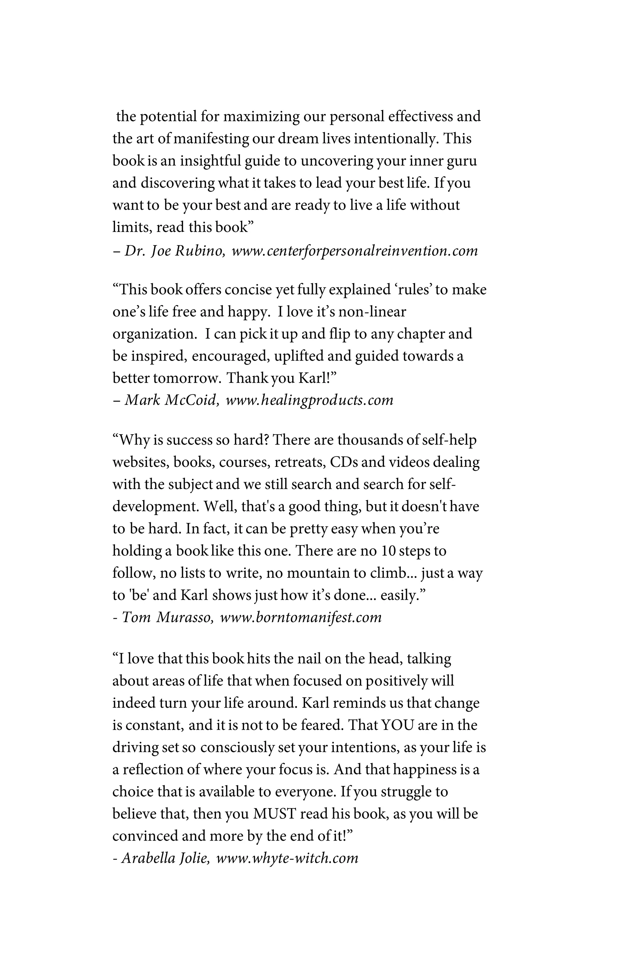 the potential for maximizing our personal effectivess and
the art of manifesting our dream lives intentionally. This
book is an insightful guide to uncovering your inner guru
and discovering what it takes to lead your best life. If you
want to be your best and are ready to live a life without
limits, read this book”
– Dr. Joe Rubino, www.centerforpersonalreinvention.com
“This book offers concise yet fully explained ‘rules’to make
one’s life free and happy. I love it’s non-linear
organization. I can pick it up and flip to any chapter and
be inspired, encouraged, uplifted and guided towards a
better tomorrow. Thank you Karl!”
– Mark McCoid, www.healingproducts.com
“Why is success so hard? There are thousands of self-help
websites, books, courses, retreats, CDs and videos dealing
with the subject and we still search and search for self-
development. Well, that's a good thing, but it doesn't have
to be hard. In fact, it can be pretty easy when you’re
holding a book like this one. There are no 10 steps to
follow, no lists to write, no mountain to climb... just a way
to 'be' and Karl shows just how it’s done... easily.”
- Tom Murasso, www.borntomanifest.com
“I love that this book hits the nail on the head, talking
about areas of life that when focused on positively will
indeed turn your life around. Karl reminds us that change
is constant, and it is not to be feared. That YOU are in the
driving set so consciously set your intentions, as your life is
a reflection of where your focus is. And that happiness is a
choice that is available to everyone. If you struggle to
believe that, then you MUST read his book, as you will be
convinced and more by the end of it!”
- Arabella Jolie, www.whyte-witch.com
 