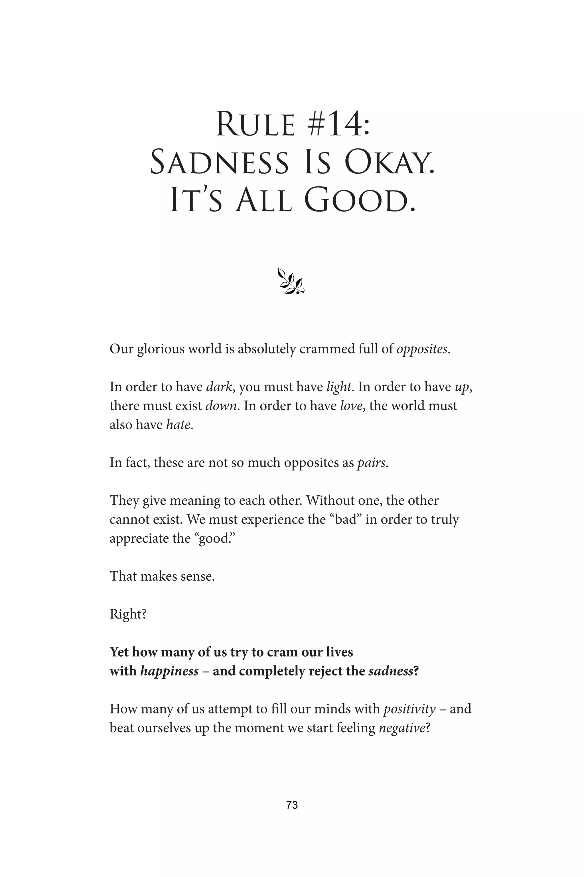 Rule #14:
Sadness Is Okay.
It’s All Good.
§
Our glorious world is absolutely crammed full of opposites.
In order to have dark, you must have light. In order to have up,
there must exist down. In order to have love, the world must
also have hate.
In fact, these are not so much opposites as pairs.
They give meaning to each other. Without one, the other
cannot exist. We must experience the “bad” in order to truly
appreciate the “good.”
That makes sense.
Right?
Yet how many of us try to cram our lives
with happiness – and completely reject the sadness?
How many of us attempt to fill our minds with positivity – and
beat ourselves up the moment we start feeling negative?
73
 