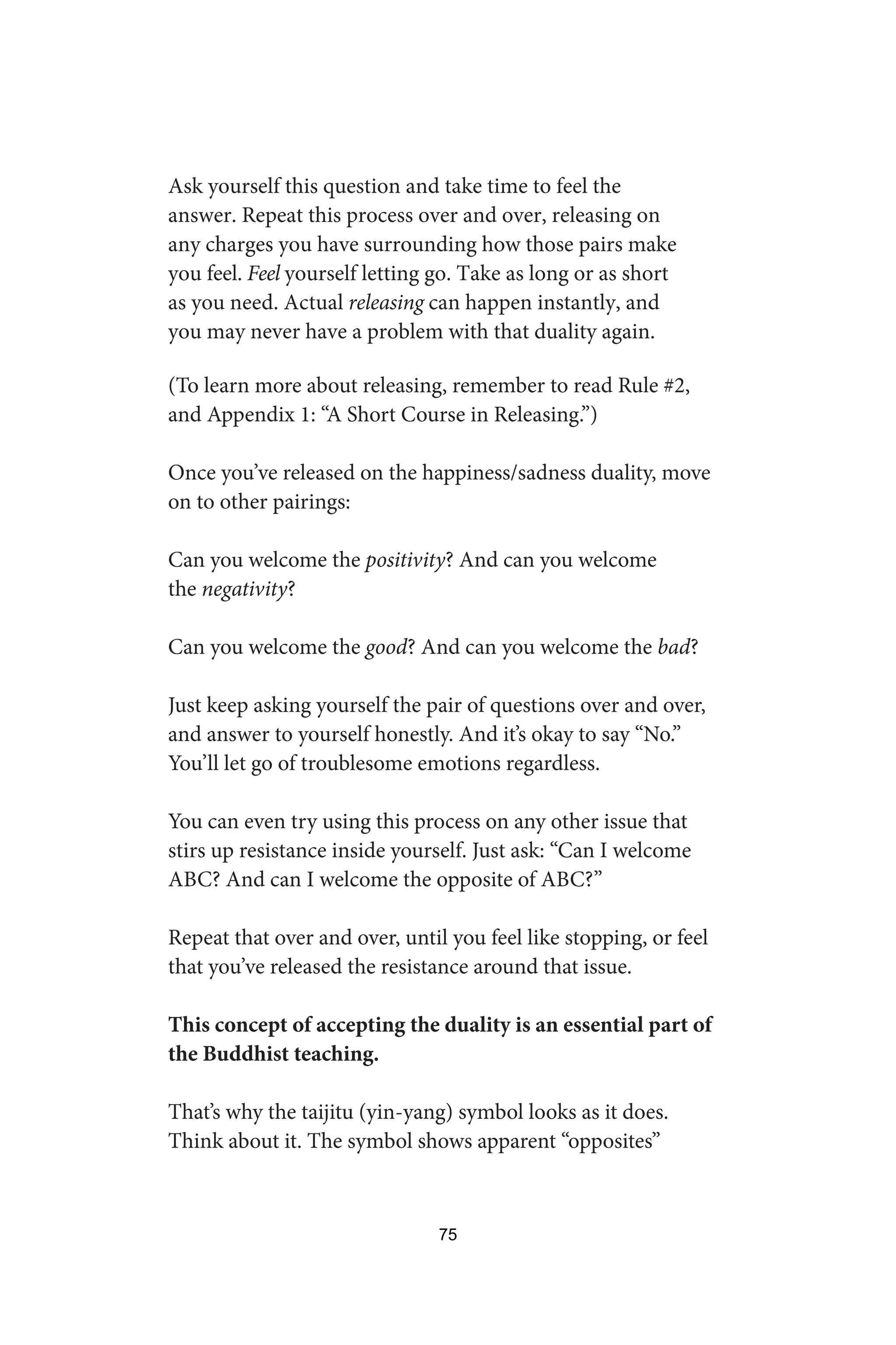 Ask yourself this question and take time to feel the
answer. Repeat this process over and over, releasing on
any charges you have surrounding how those pairs make
you feel. Feel yourself letting go. Take as long or as short
as you need. Actual releasing can happen instantly, and
you may never have a problem with that duality again.
(To learn more about releasing, remember to read Rule #2,
and Appendix 1: “A Short Course in Releasing.”)
Once you’ve released on the happiness/sadness duality, move
on to other pairings:
Can you welcome the positivity? And can you welcome
the negativity?
Can you welcome the good? And can you welcome the bad?
Just keep asking yourself the pair of questions over and over,
and answer to yourself honestly. And it’s okay to say “No.”
You’ll let go of troublesome emotions regardless.
You can even try using this process on any other issue that
stirs up resistance inside yourself. Just ask: “Can I welcome
ABC? And can I welcome the opposite of ABC?”
Repeat that over and over, until you feel like stopping, or feel
that you’ve released the resistance around that issue.
This concept of accepting the duality is an essential part of
the Buddhist teaching.
That’s why the taijitu (yin-yang) symbol looks as it does.
Think about it. The symbol shows apparent “opposites”
75
 