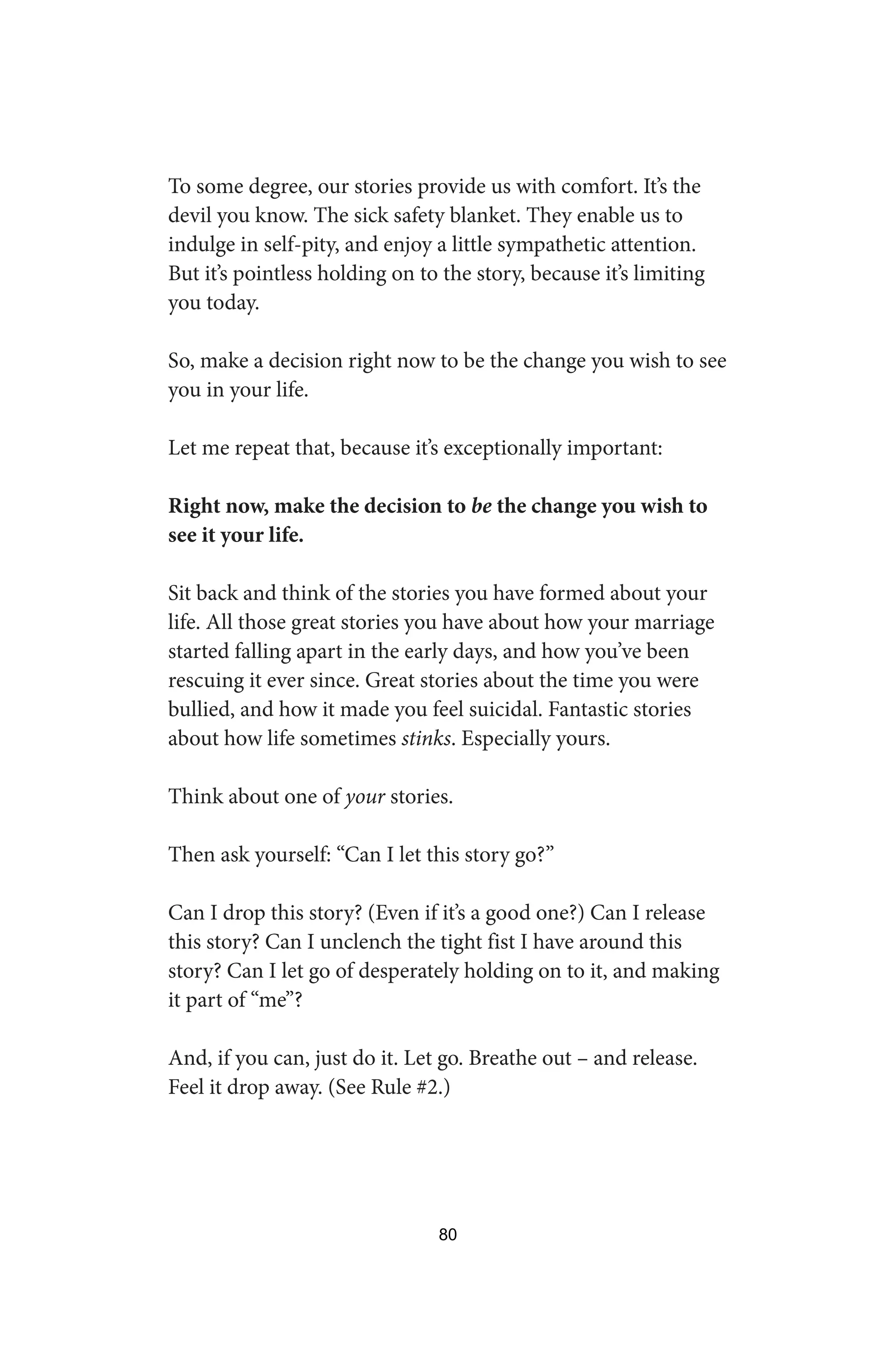 To some degree, our stories provide us with comfort. It’s the
devil you know. The sick safety blanket. They enable us to
indulge in self-pity, and enjoy a little sympathetic attention.
But it’s pointless holding on to the story, because it’s limiting
you today.
So, make a decision right now to be the change you wish to see
you in your life.
Let me repeat that, because it’s exceptionally important:
Right now, make the decision to be the change you wish to
see it your life.
Sit back and think of the stories you have formed about your
life. All those great stories you have about how your marriage
started falling apart in the early days, and how you’ve been
rescuing it ever since. Great stories about the time you were
bullied, and how it made you feel suicidal. Fantastic stories
about how life sometimes stinks. Especially yours.
Think about one of your stories.
Then ask yourself: “Can I let this story go?”
Can I drop this story? (Even if it’s a good one?) Can I release
this story? Can I unclench the tight fist I have around this
story? Can I let go of desperately holding on to it, and making
it part of “me”?
And, if you can, just do it. Let go. Breathe out – and release.
Feel it drop away. (See Rule #2.)
80
 