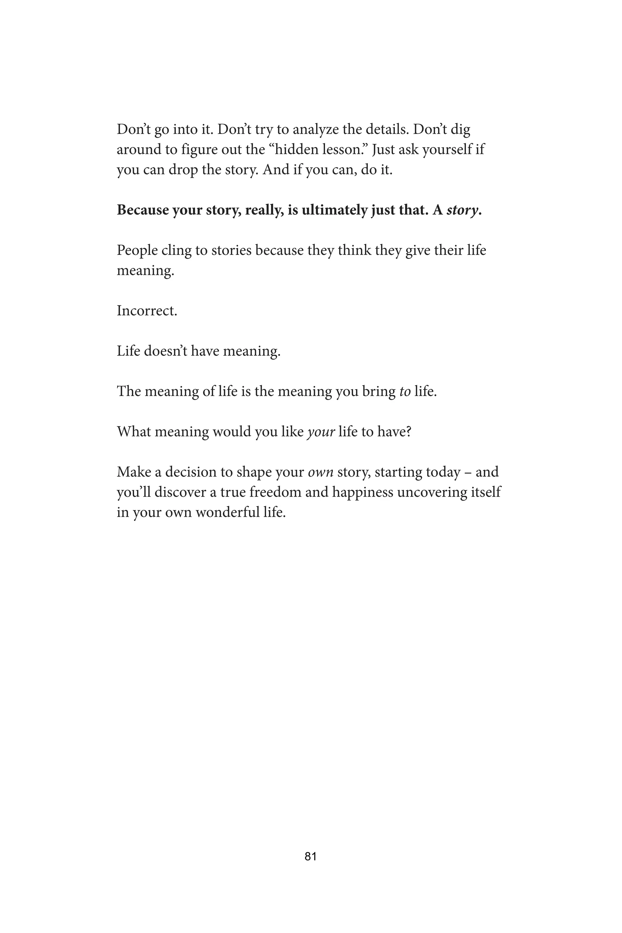 Don’t go into it. Don’t try to analyze the details. Don’t dig
around to figure out the “hidden lesson.” Just ask yourself if
you can drop the story. And if you can, do it.
Because your story, really, is ultimately just that. A story.
People cling to stories because they think they give their life
meaning.
Incorrect.
Life doesn’t have meaning.
The meaning of life is the meaning you bring to life.
What meaning would you like your life to have?
Make a decision to shape your own story, starting today – and
you’ll discover a true freedom and happiness uncovering itself
in your own wonderful life.
81
 