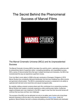 The Secret Behind the Phenomenal
Success of Marvel Films
The Marvel Cinematic Universe (MCU) and its Unprecedented
Success
The Marvel Cinematic Universe (MCU) has taken the world by storm, captivating audiences with
its extraordinary blend of superhero action, compelling storytelling, and unparalleled success.
With a series of interconnected films that span multiple franchises and characters, the MCU has
revolutionized the way we experience superhero movies.
From Iron Man's iconic debut in 2008 to the epic conclusion of Avengers: Endgame in 2019,
Marvel Studios has consistently delivered blockbuster hits that have shattered box office records
and garnered critical acclaim. The MCU's unprecedented success is a testament to its ability to
captivate both die-hard comic book fans and casual moviegoers alike.
By carefully crafting a shared universe where each film contributes to an overarching narrative,
Marvel Studios has created a cinematic experience unlike anything seen before. Audiences
eagerly anticipate each new instalment in the MCU, eager to see how their favourite heroes will
continue their journeys and face new challenges.
The success of the MCU can be attributed not only to its stellar cast of actors who bring these
beloved characters to life but also to the visionary leadership of Kevin Feige. Under his
guidance, Marvel Studios has built a cohesive storytelling universe that rewards both dedicated
 