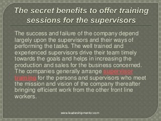 The success and failure of the company depend
largely upon the supervisors and their ways of
performing the tasks. The well trained and
experienced supervisors drive their team timely
towards the goals and helps in increasing the
production and sales for the business concerned.
The companies generally arrange supervisor
training for the persons and supervisors who meet
the mission and vision of the company thereafter
bringing efficient work from the other front line
workers.
www.leadershipmentor.com
 