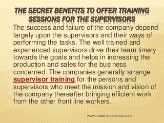THE SECRET BENEFITS TO OFFER TRAINING
SESSIONS FOR THE SUPERVISORS
The success and failure of the company depend
largely upon the supervisors and their ways of
performing the tasks. The well trained and
experienced supervisors drive their team timely
towards the goals and helps in increasing the
production and sales for the business
concerned. The companies generally arrange
supervisor training for the persons and
supervisors who meet the mission and vision of
the company thereafter bringing efficient work
from the other front line workers.
www.leadershipmentor.com
 