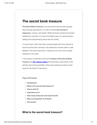 11/7/22, 9:12 PM Content Analysis - SEO Review Tools
https://www.seoreviewtools.com/content-analysis/ 1/6
The secret book treasure
The Secret Book Treasure is an ancient text that has been passed
down through generations. It is said to contain the secrets to
happiness, success, and wealth. While the book’s existence has been
debated for centuries, it is said to be hidden away in a secret location,
waiting to be discovered by those who are worthy.
In recent years, there have been several people who have claimed to
have found the book. However, the authenticity of these claims is still
debated. If the book does exist, it would be one of the most coveted
treasures in the world.
In this article, we will take a look at the history of the Secret Book
Treasure and the various claims that have been made about it. We
will also discuss the possibility of the book existing and what it could
mean for the world if it was found.
Topics Of Content:
Introduction
What is the secret book treasure?
How to find it?
Importance of it
How many treasures have been found?
Why it Is Important To Protect?
Conclusion
What is the secret book treasure?
 