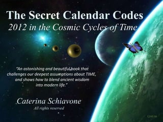 2012 in the Cosmic Cycles of Time
The Secret Calendar Codes
Caterina Schiavone
All rights reserved
“An astonishing and beautiful book that
challenges our deepest assumptions about TIME,
and shows how to blend ancient wisdom
into modern life.”
12/05/10
 