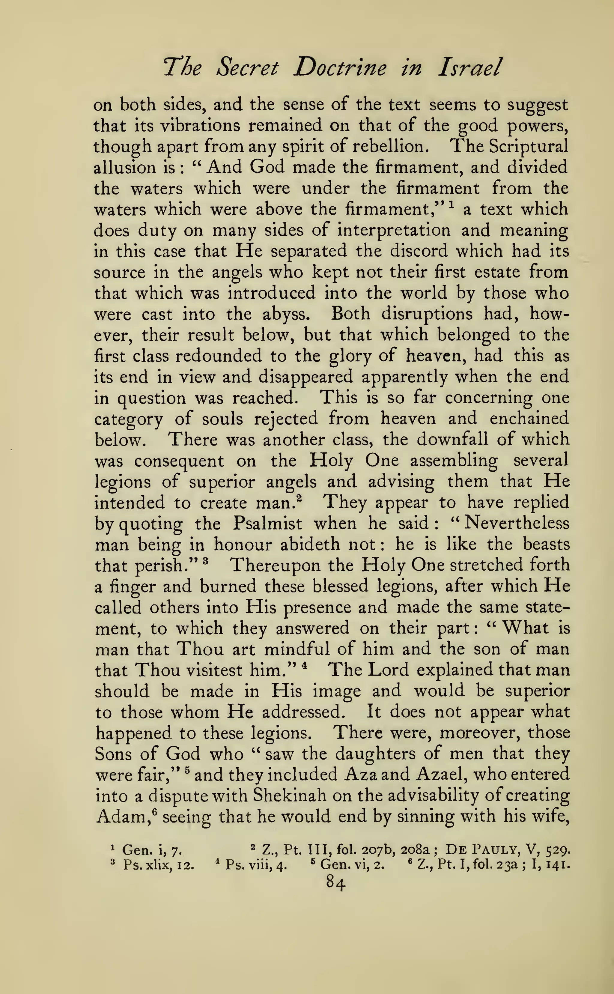 The Secret Doctrine

in Israel

and the sense of the text seems to suggest
that its vibrations remained on that of the good powers,
though apart from any spirit of rebellion. The Scriptural
allusion is " And God made the firmament, and divided
the waters which were under the firmament from the
waters which were above the firmament,''^ a text which
does duty on many sides of interpretation and meaning
in this case that He separated the discord which had its
source in the angels who kept not their first estate from
that which was introduced into the world by those who
were cast into the abyss. Both disruptions had, however, their result below, but that which belonged to the
first class redounded to the glory of heaven, had this as
its end in view and disappeared apparently when the end
This is so far concerning one
in question was reached.
category of souls rejected from heaven and enchained
There was another class, the downfall of which
below.
was consequent on the Holy One assembling several
legions of superior angels and advising them that He
intended to create man.^ They appear to have replied
by quoting the Psalmist when he said '* Nevertheless
man being in honour abideth not he is like the beasts
on both

sides,

:

:

:

that perish."

^

Thereupon the Holy One stretched

forth

and burned these blessed legions, after which He
called others into His presence and made the same statement, to which they answered on their part " What is
man that Thou art mindful of him and the son of man
The Lord explained that man
that Thou visitest him." ^
should be made in His image and would be superior
It does not appear what
to those whom He addressed.
happened to these legions. There were, moreover, those
Sons of God who " saw the daughters of men that they
were fair," ^ and they included Aza and Azael, who entered
into a dispute with Shekinah on the advisability of creating
Adam,^ seeing that he would end by sinning with his wife,

a finger

:

1

Gen.

^Ps.

i,

^

7.

xlix, 12.

*Ps.

Z., Pt. Ill, fol.

viii, 4.

^

Gen.

84

207b, 208a

vi, 2.

®

;

De

Pauly, V,

Z., Pt. I,fol.

23a

;

I,

529.
141.

 